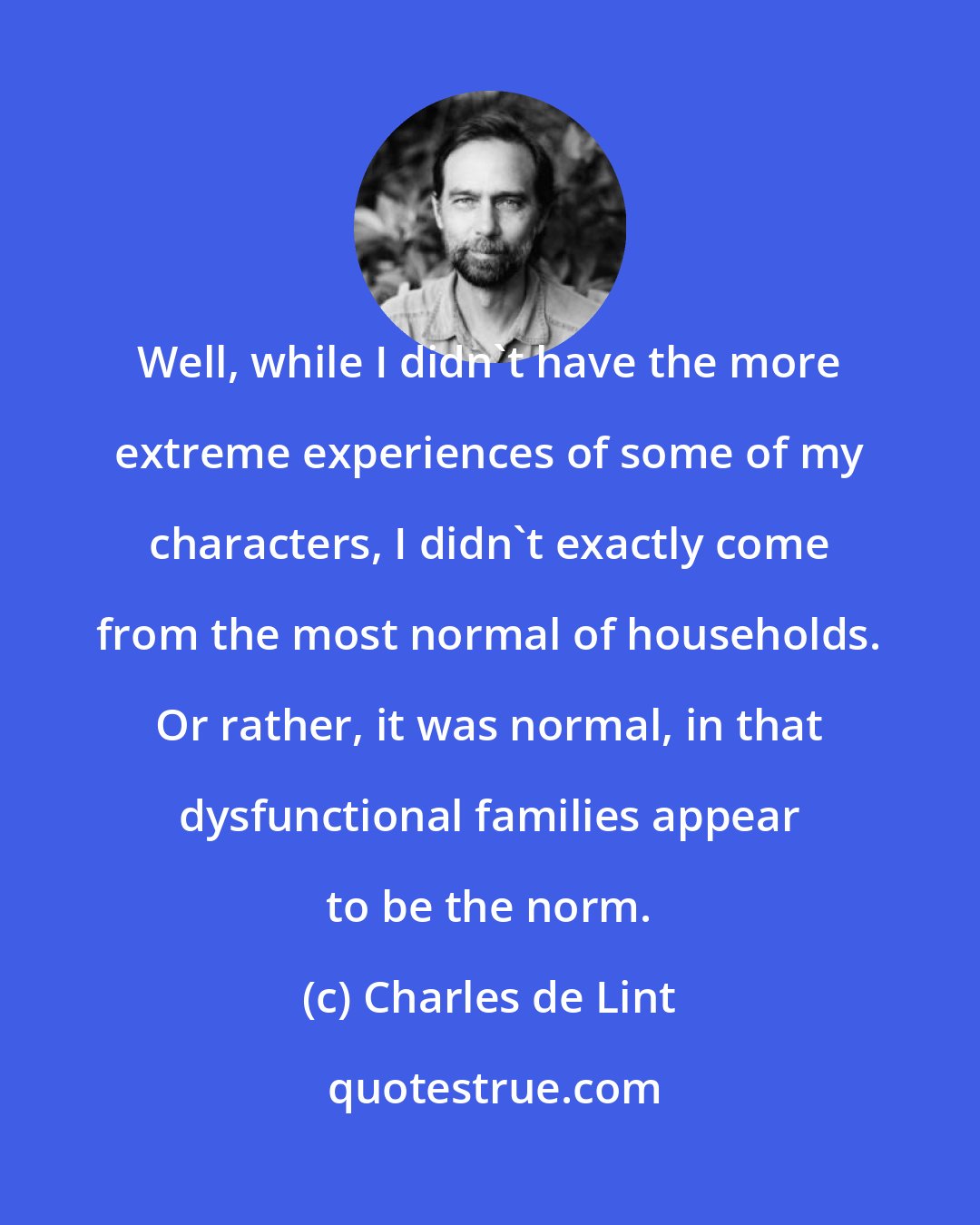 Charles de Lint: Well, while I didn't have the more extreme experiences of some of my characters, I didn't exactly come from the most normal of households. Or rather, it was normal, in that dysfunctional families appear to be the norm.