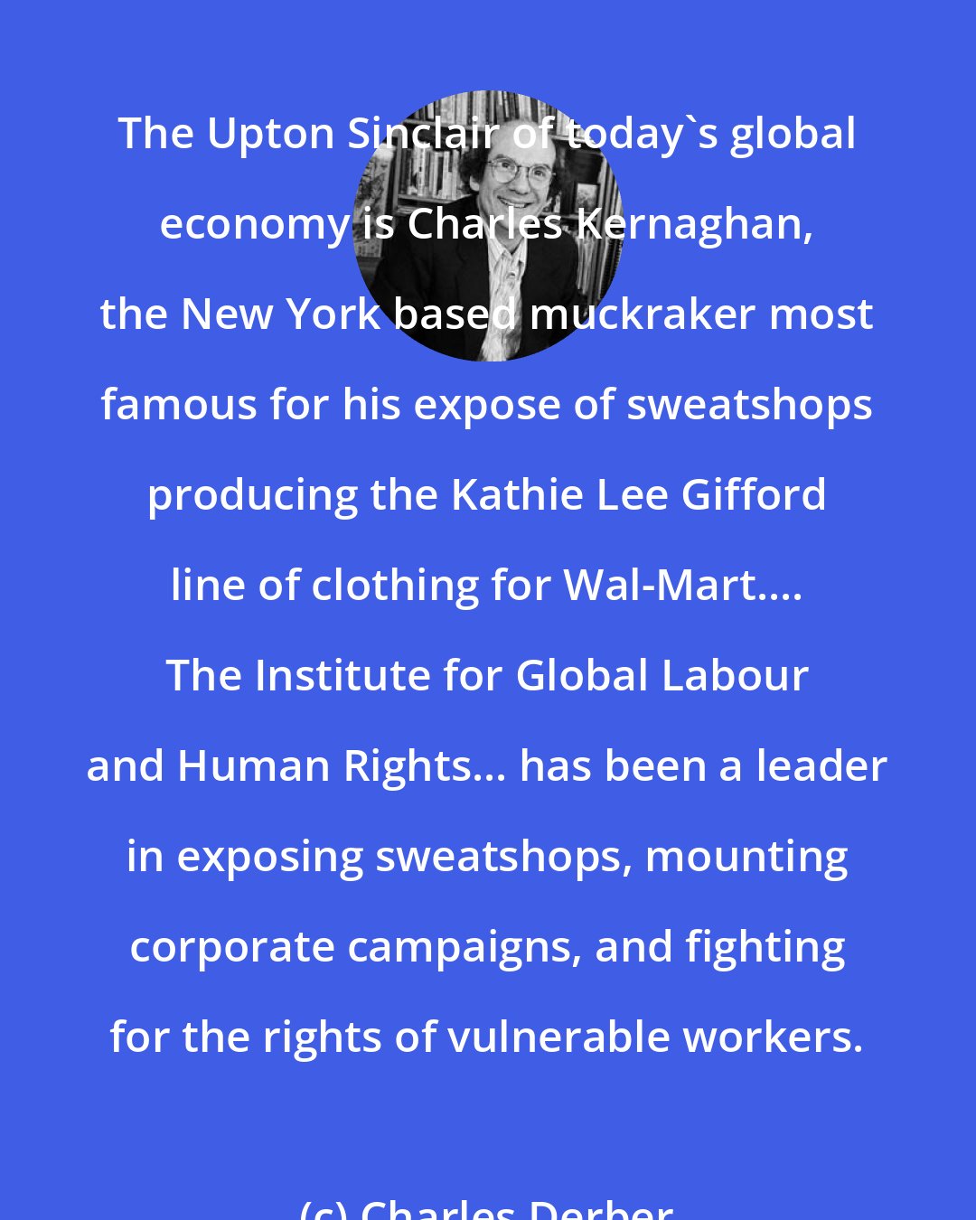 Charles Derber: The Upton Sinclair of today's global economy is Charles Kernaghan, the New York based muckraker most famous for his expose of sweatshops producing the Kathie Lee Gifford line of clothing for Wal-Mart.... The Institute for Global Labour and Human Rights... has been a leader in exposing sweatshops, mounting corporate campaigns, and fighting for the rights of vulnerable workers.