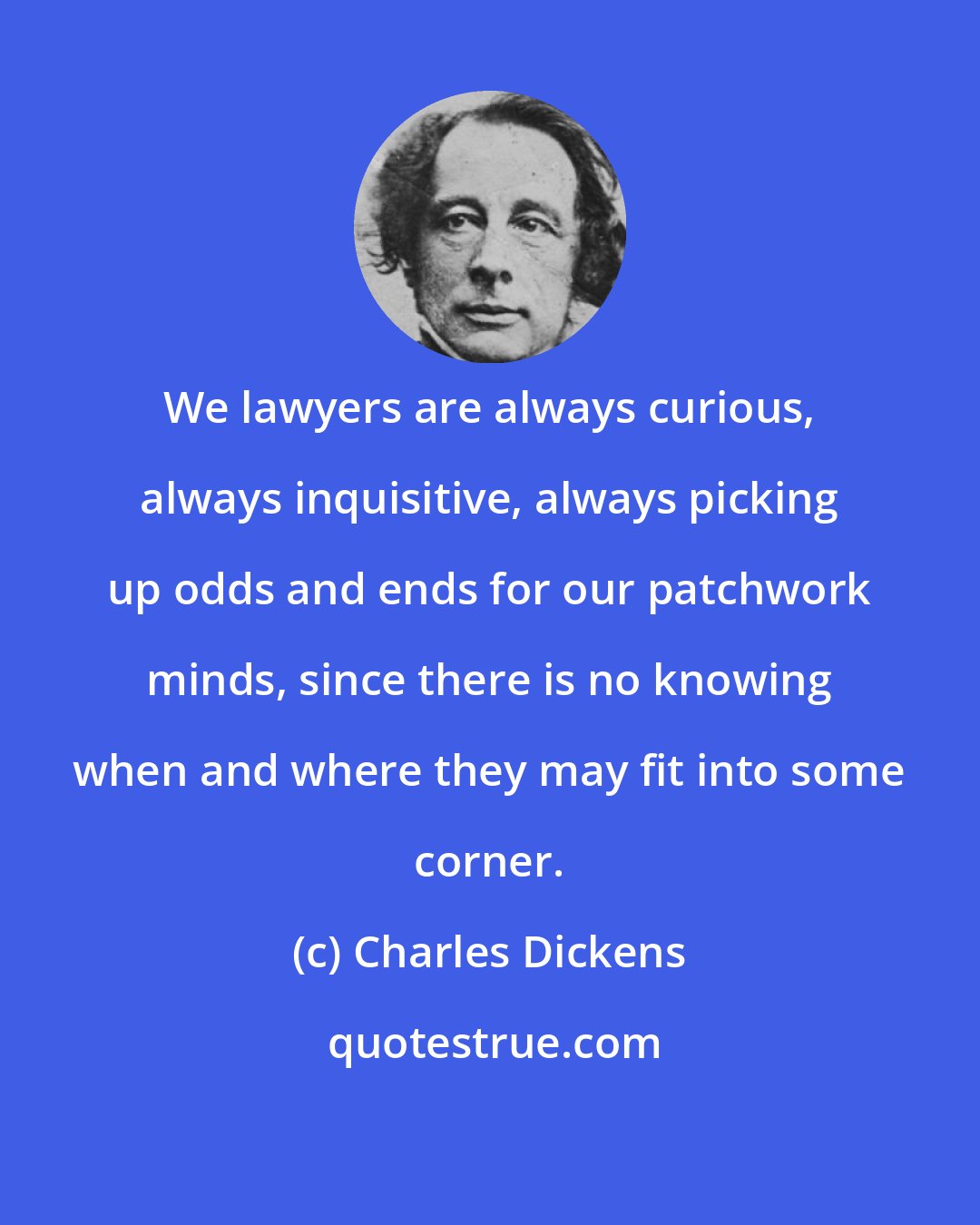 Charles Dickens: We lawyers are always curious, always inquisitive, always picking up odds and ends for our patchwork minds, since there is no knowing when and where they may fit into some corner.