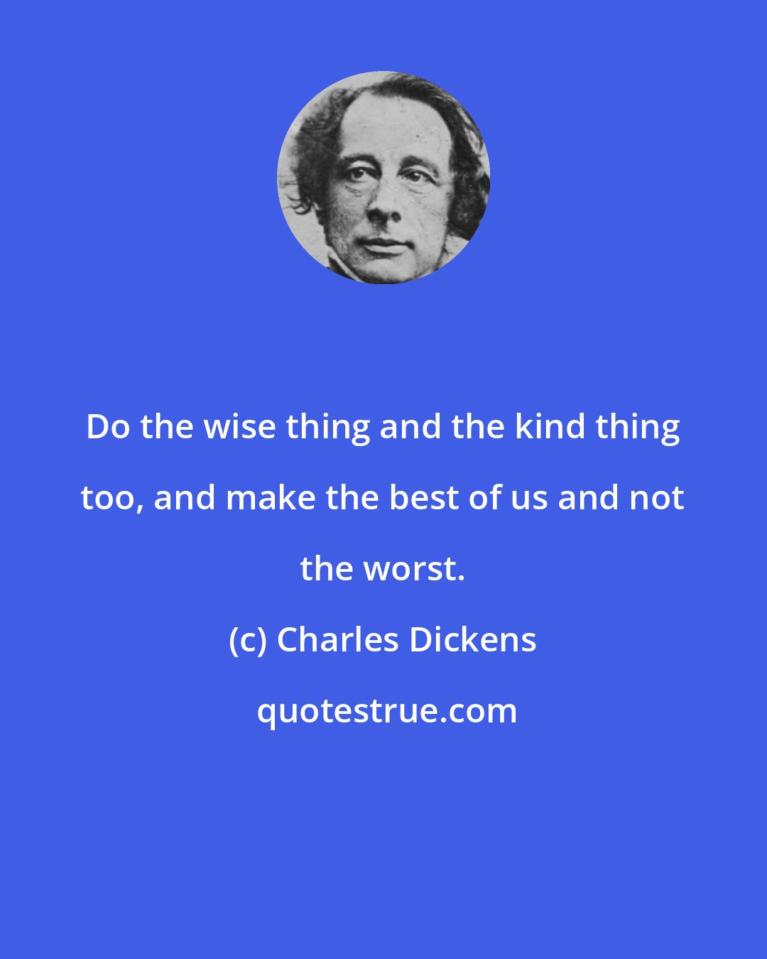 Charles Dickens: Do the wise thing and the kind thing too, and make the best of us and not the worst.