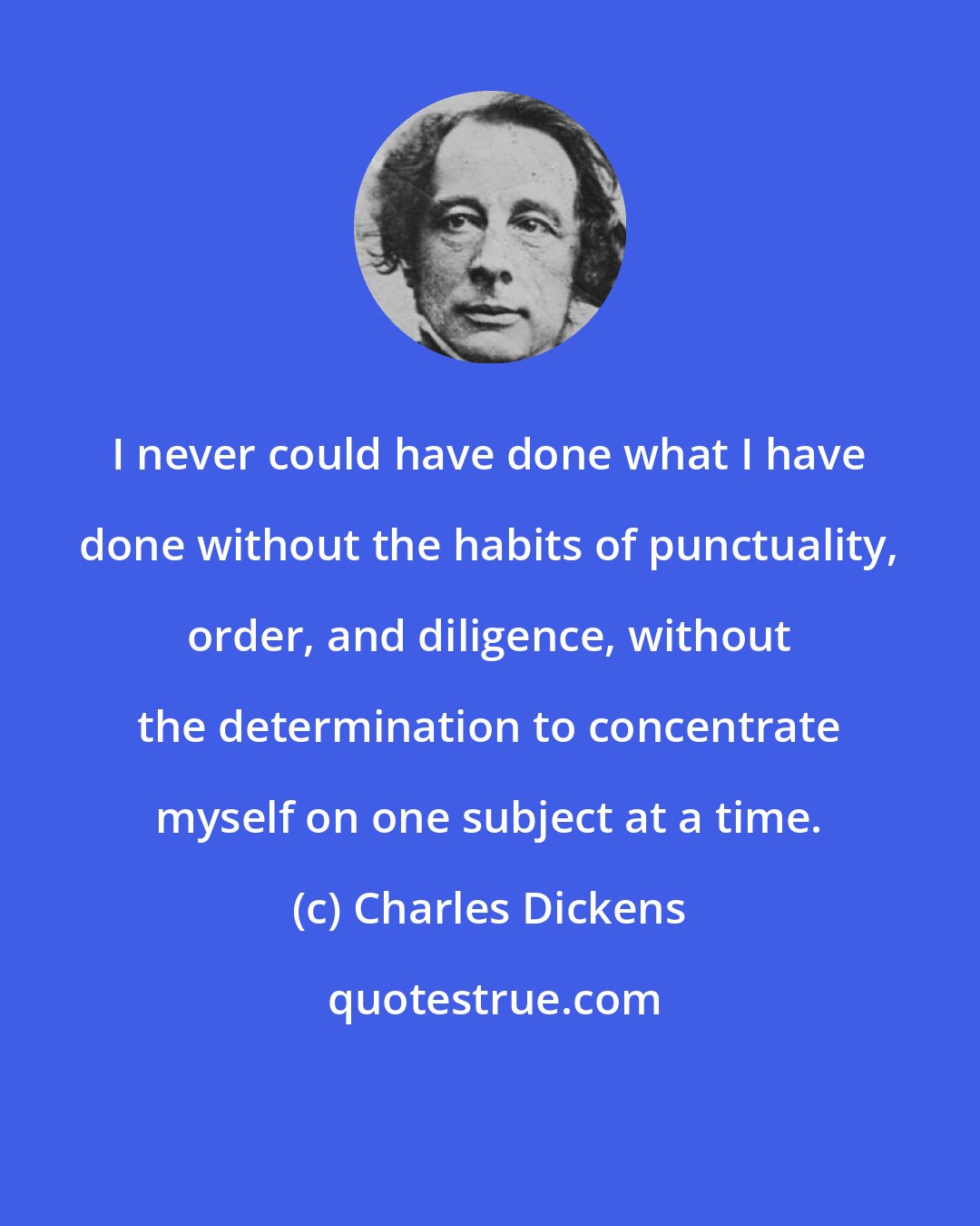 Charles Dickens: I never could have done what I have done without the habits of punctuality, order, and diligence, without the determination to concentrate myself on one subject at a time.