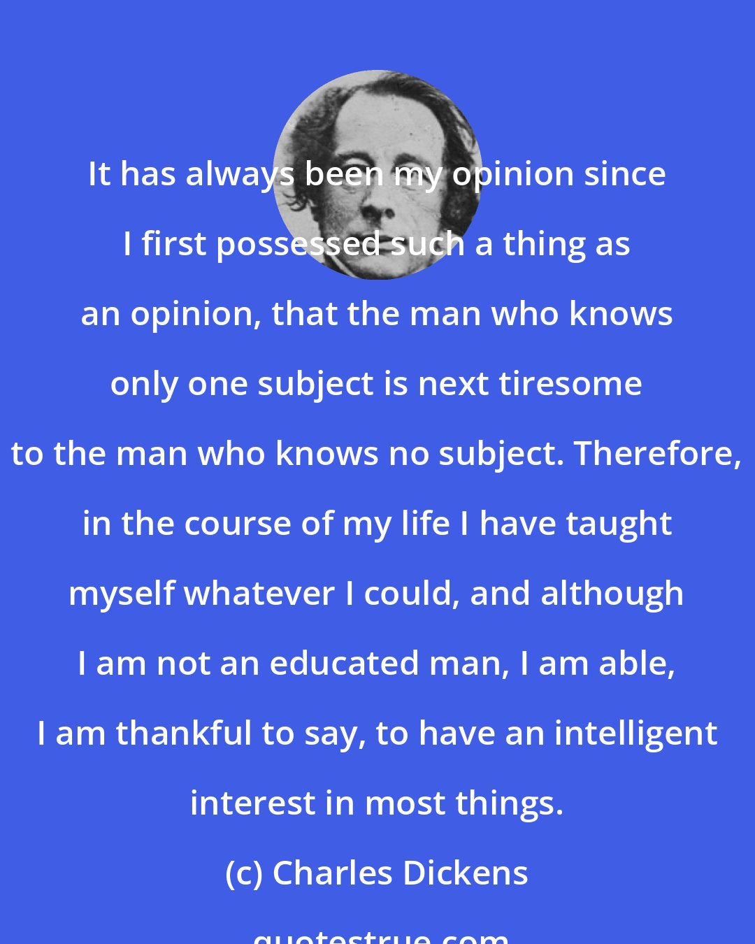 Charles Dickens: It has always been my opinion since I first possessed such a thing as an opinion, that the man who knows only one subject is next tiresome to the man who knows no subject. Therefore, in the course of my life I have taught myself whatever I could, and although I am not an educated man, I am able, I am thankful to say, to have an intelligent interest in most things.