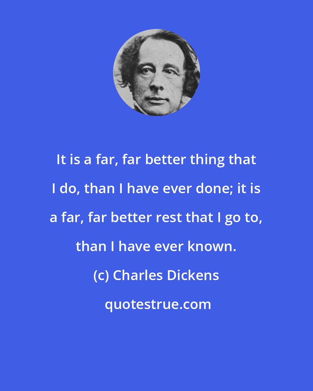 Charles Dickens: It is a far, far better thing that I do, than I have ever done; it is a far, far better rest that I go to, than I have ever known.