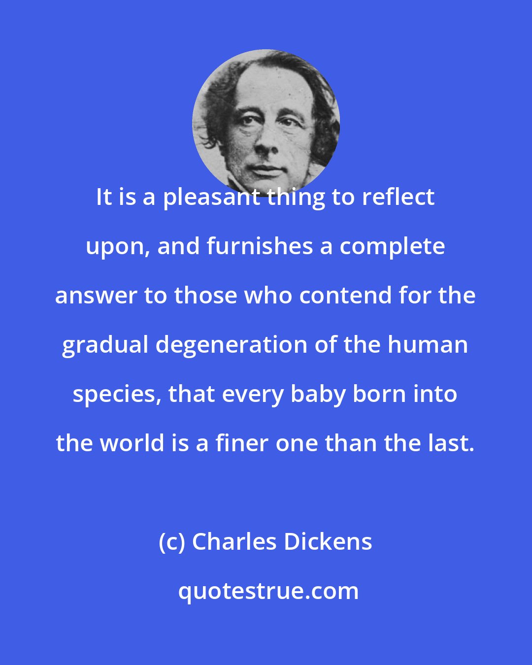 Charles Dickens: It is a pleasant thing to reflect upon, and furnishes a complete answer to those who contend for the gradual degeneration of the human species, that every baby born into the world is a finer one than the last.