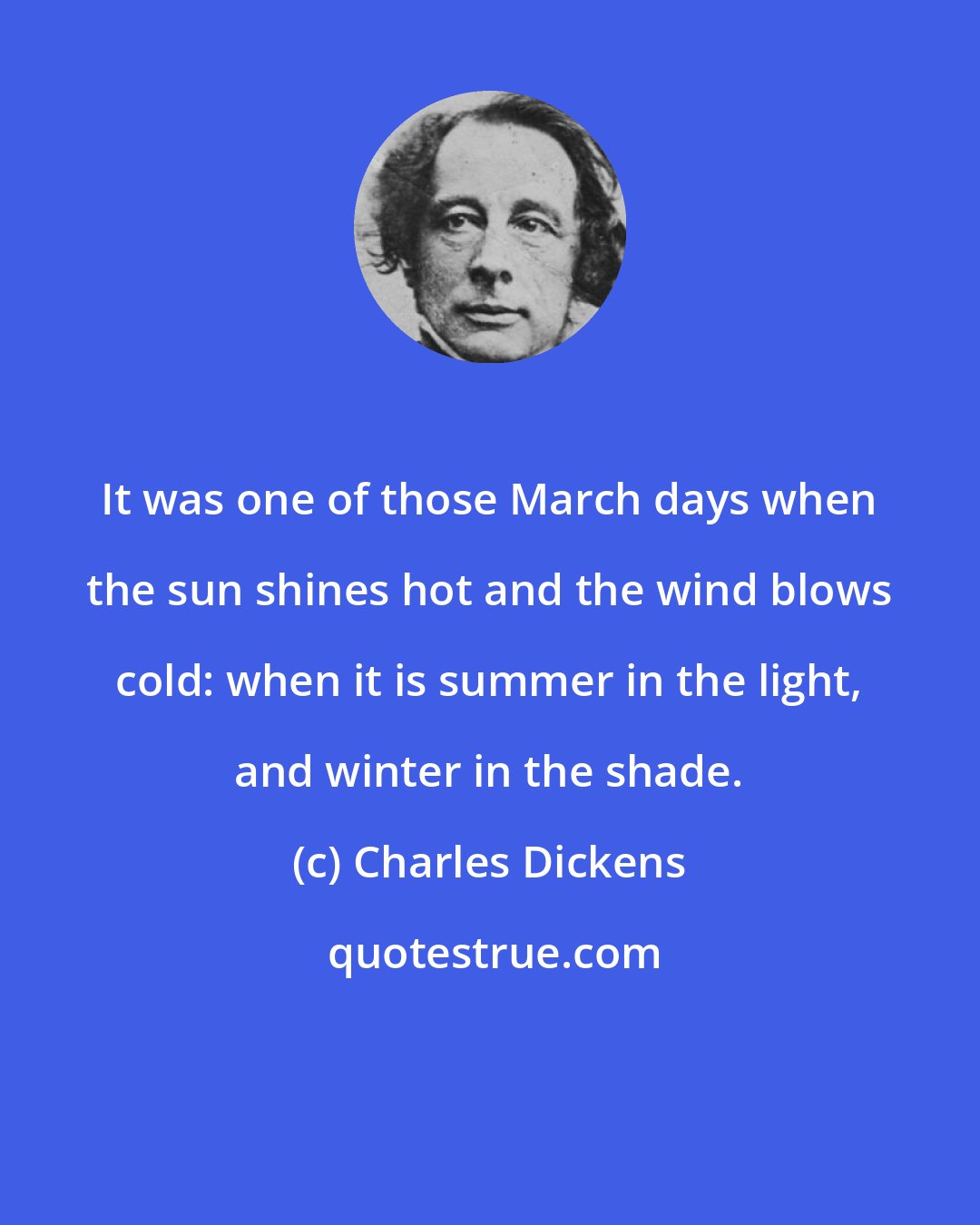 Charles Dickens: It was one of those March days when the sun shines hot and the wind blows cold: when it is summer in the light, and winter in the shade.