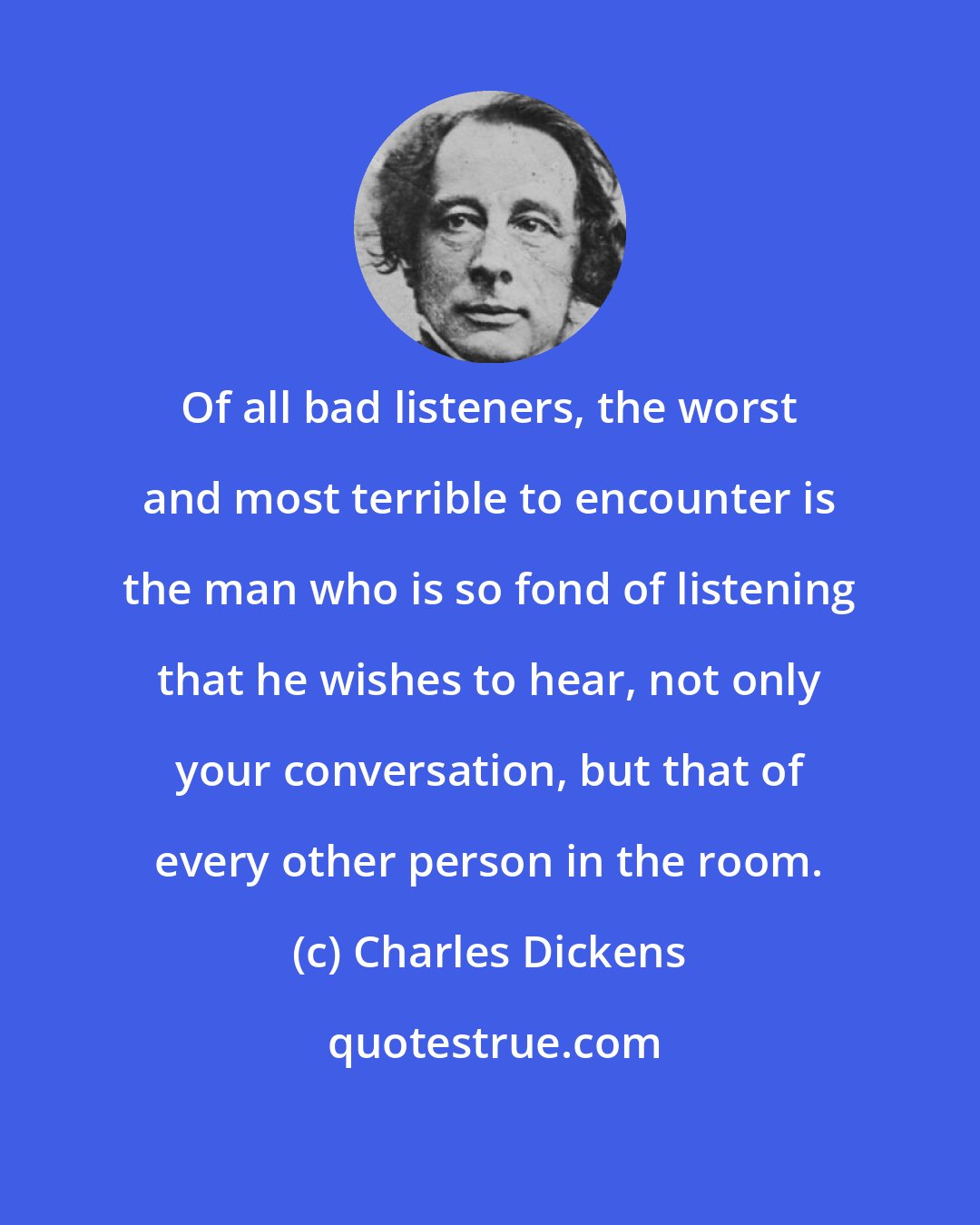 Charles Dickens: Of all bad listeners, the worst and most terrible to encounter is the man who is so fond of listening that he wishes to hear, not only your conversation, but that of every other person in the room.