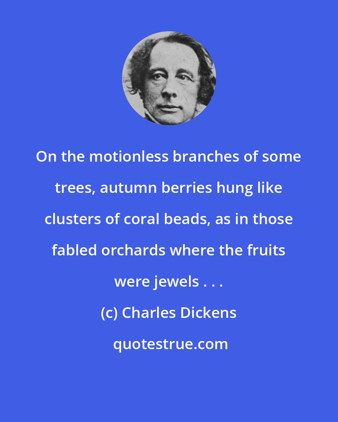 Charles Dickens: On the motionless branches of some trees, autumn berries hung like clusters of coral beads, as in those fabled orchards where the fruits were jewels . . .