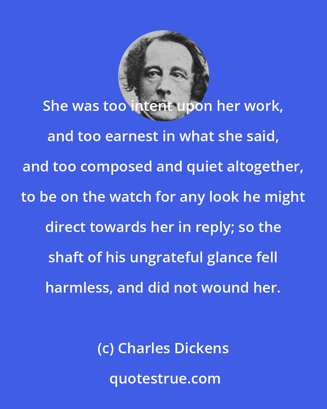 Charles Dickens: She was too intent upon her work, and too earnest in what she said, and too composed and quiet altogether, to be on the watch for any look he might direct towards her in reply; so the shaft of his ungrateful glance fell harmless, and did not wound her.