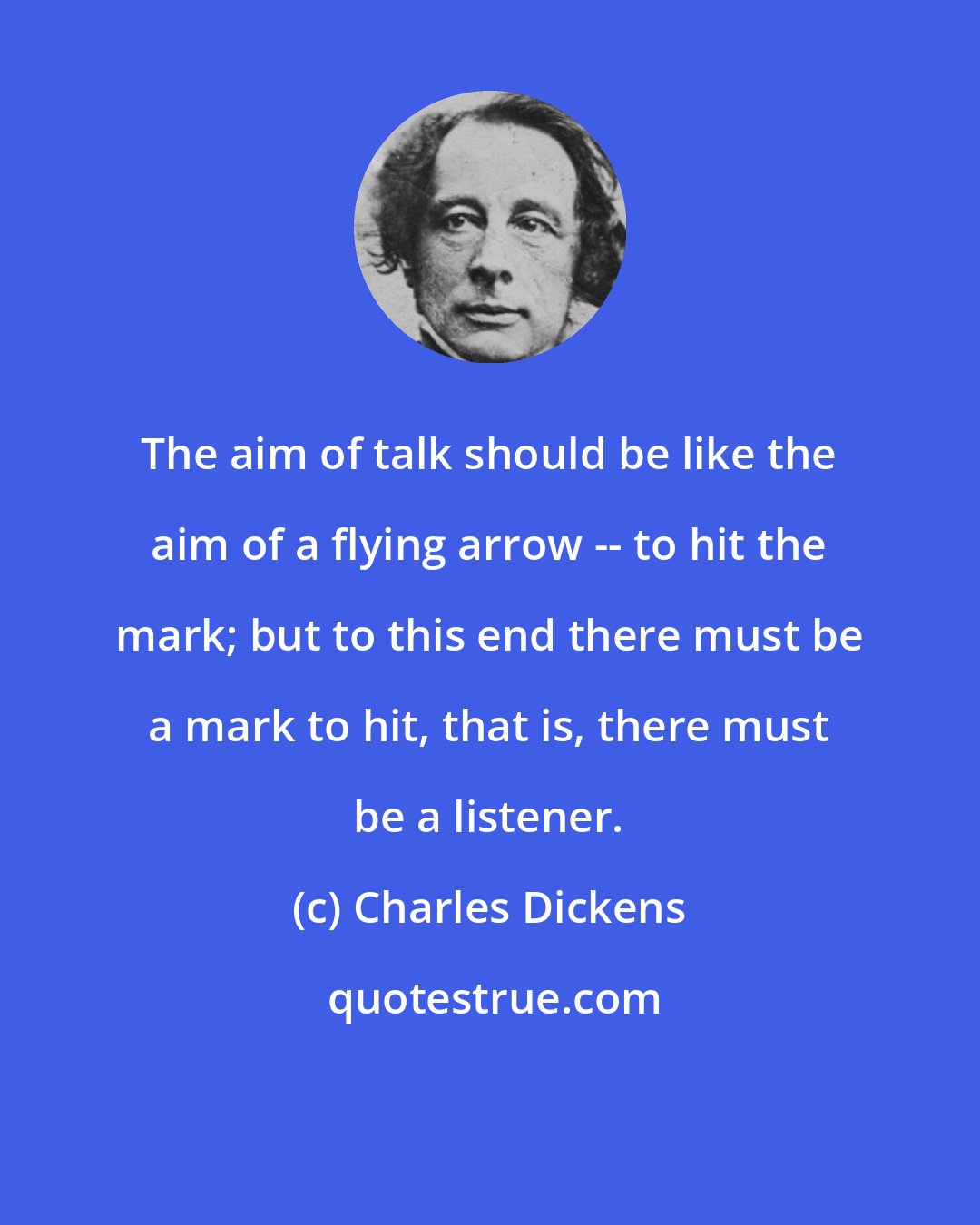 Charles Dickens: The aim of talk should be like the aim of a flying arrow -- to hit the mark; but to this end there must be a mark to hit, that is, there must be a listener.