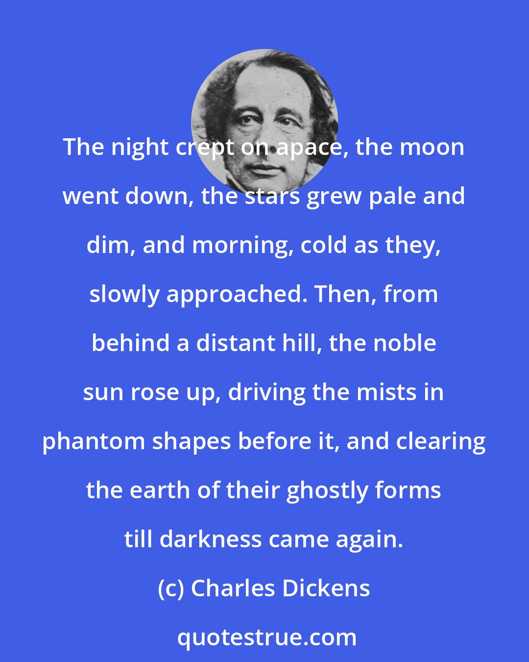 Charles Dickens: The night crept on apace, the moon went down, the stars grew pale and dim, and morning, cold as they, slowly approached. Then, from behind a distant hill, the noble sun rose up, driving the mists in phantom shapes before it, and clearing the earth of their ghostly forms till darkness came again.