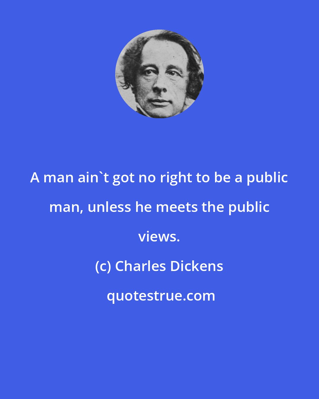 Charles Dickens: A man ain't got no right to be a public man, unless he meets the public views.