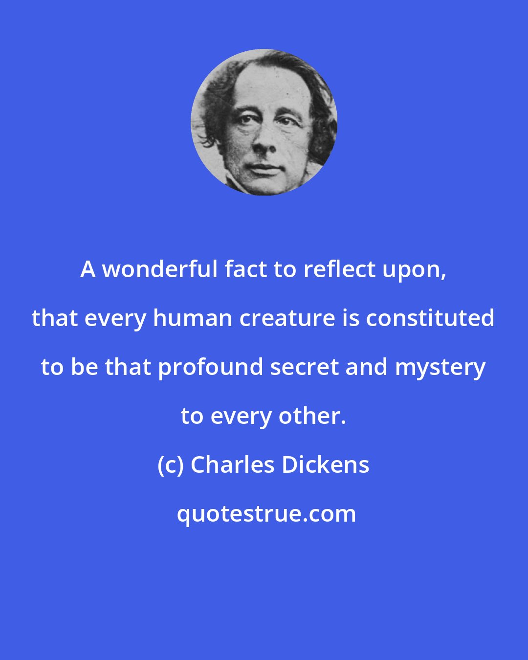 Charles Dickens: A wonderful fact to reflect upon, that every human creature is constituted to be that profound secret and mystery to every other.