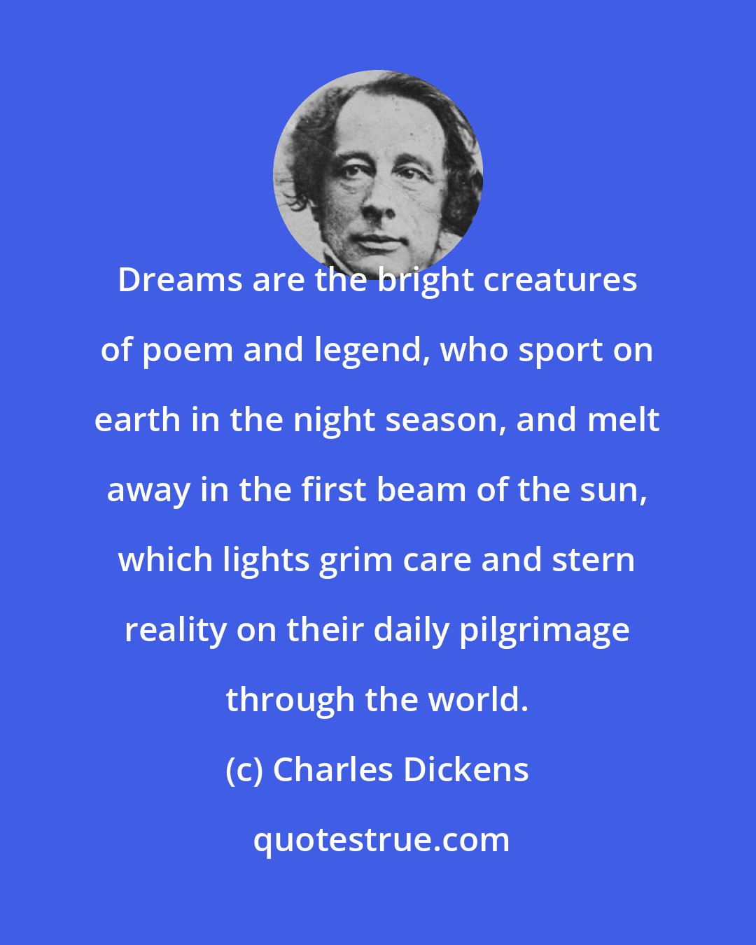 Charles Dickens: Dreams are the bright creatures of poem and legend, who sport on earth in the night season, and melt away in the first beam of the sun, which lights grim care and stern reality on their daily pilgrimage through the world.