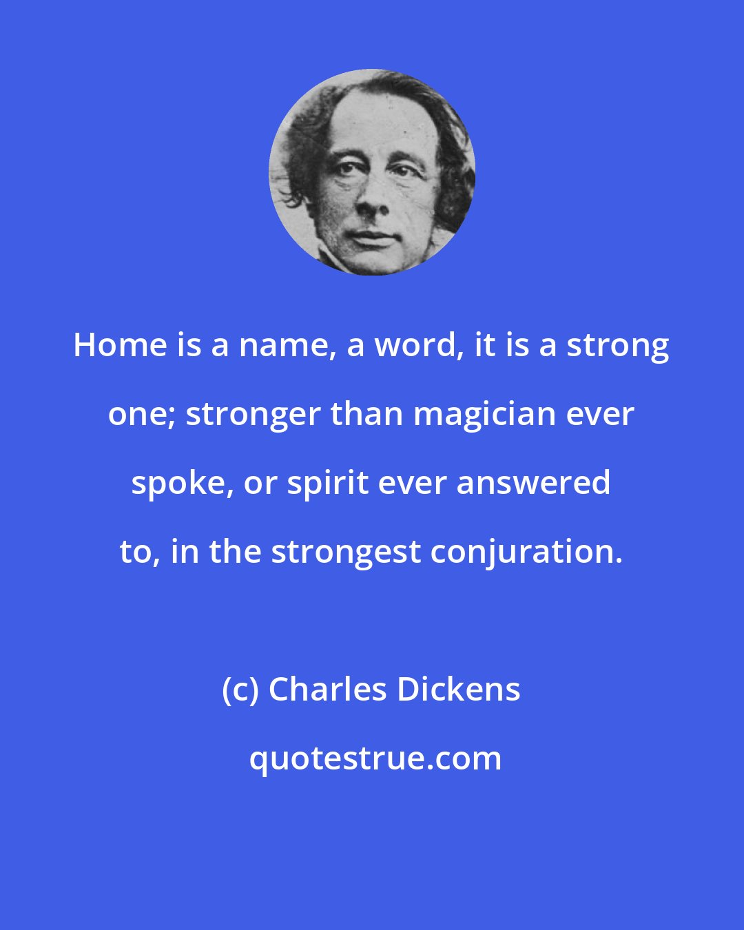 Charles Dickens: Home is a name, a word, it is a strong one; stronger than magician ever spoke, or spirit ever answered to, in the strongest conjuration.