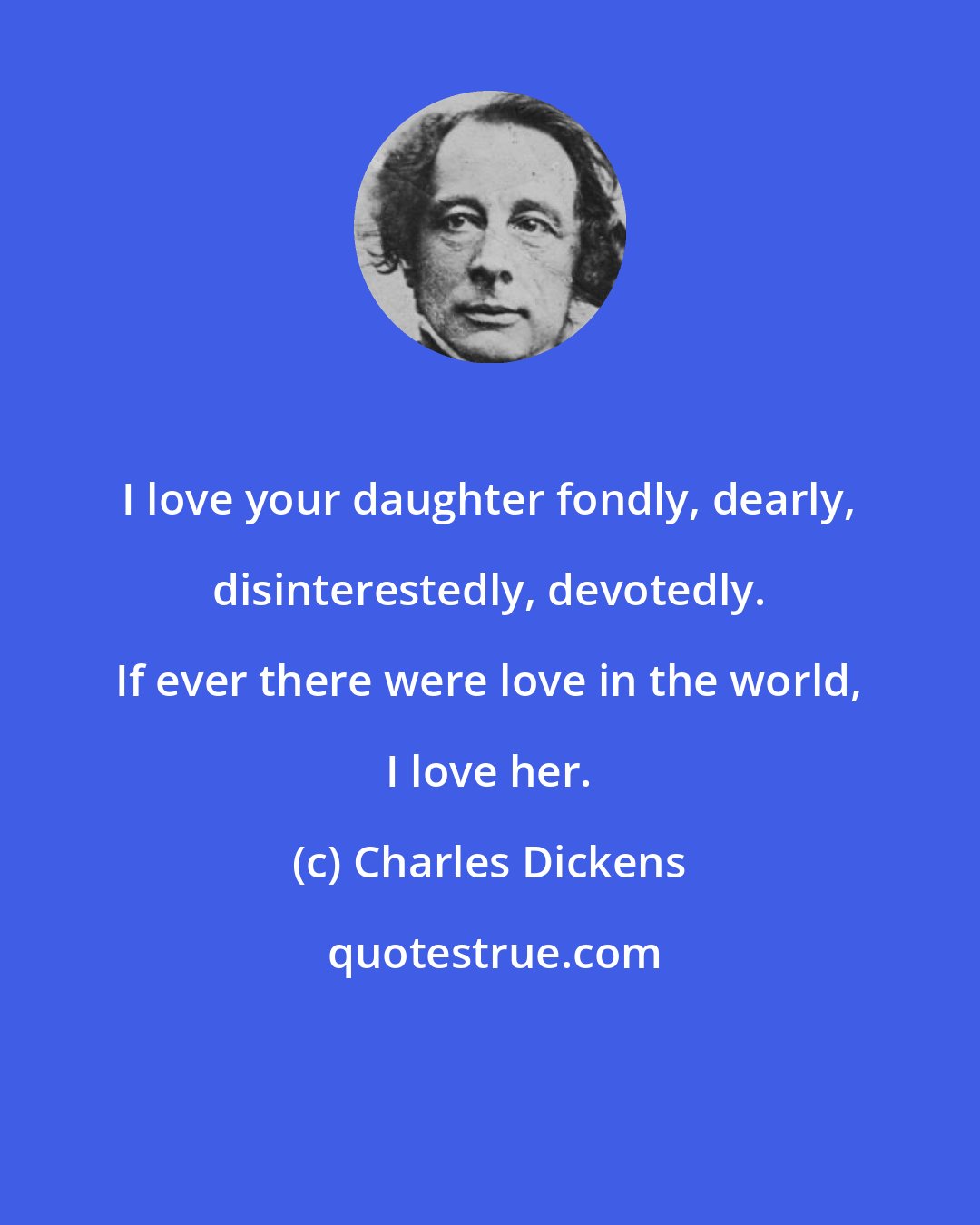 Charles Dickens: I love your daughter fondly, dearly, disinterestedly, devotedly. If ever there were love in the world, I love her.