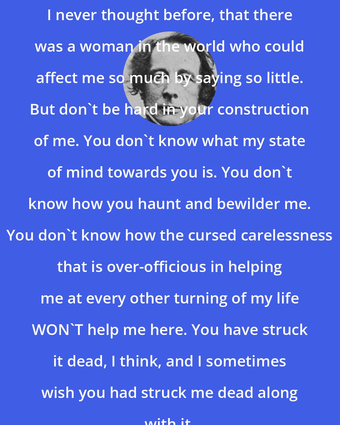 Charles Dickens: I never thought before, that there was a woman in the world who could affect me so much by saying so little. But don't be hard in your construction of me. You don't know what my state of mind towards you is. You don't know how you haunt and bewilder me. You don't know how the cursed carelessness that is over-officious in helping me at every other turning of my life WON'T help me here. You have struck it dead, I think, and I sometimes wish you had struck me dead along with it.