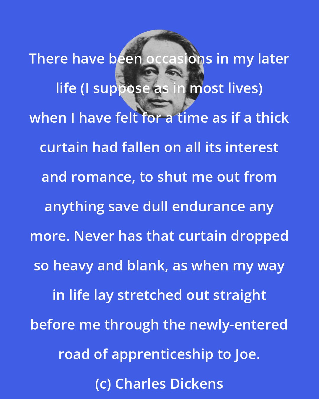 Charles Dickens: There have been occasions in my later life (I suppose as in most lives) when I have felt for a time as if a thick curtain had fallen on all its interest and romance, to shut me out from anything save dull endurance any more. Never has that curtain dropped so heavy and blank, as when my way in life lay stretched out straight before me through the newly-entered road of apprenticeship to Joe.