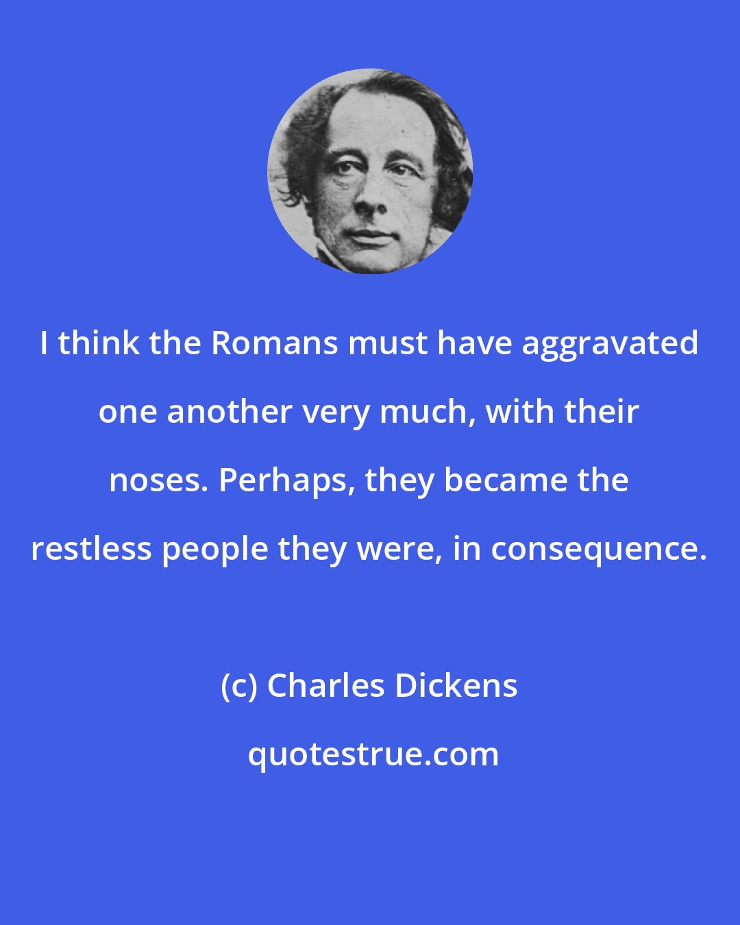 Charles Dickens: I think the Romans must have aggravated one another very much, with their noses. Perhaps, they became the restless people they were, in consequence.