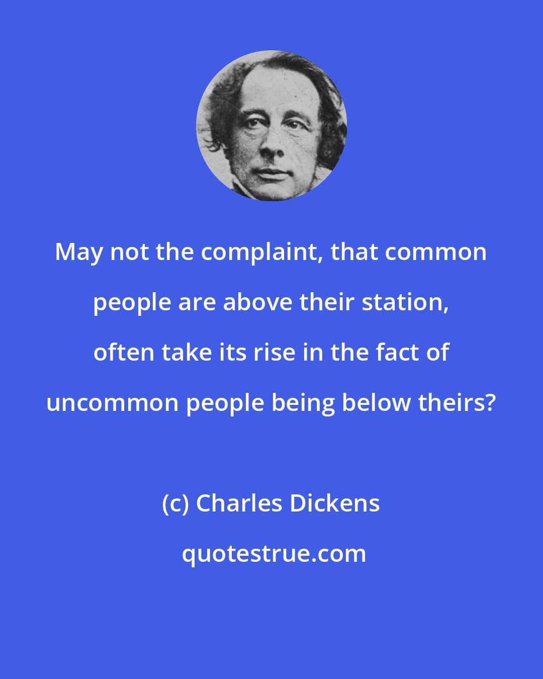 Charles Dickens: May not the complaint, that common people are above their station, often take its rise in the fact of uncommon people being below theirs?