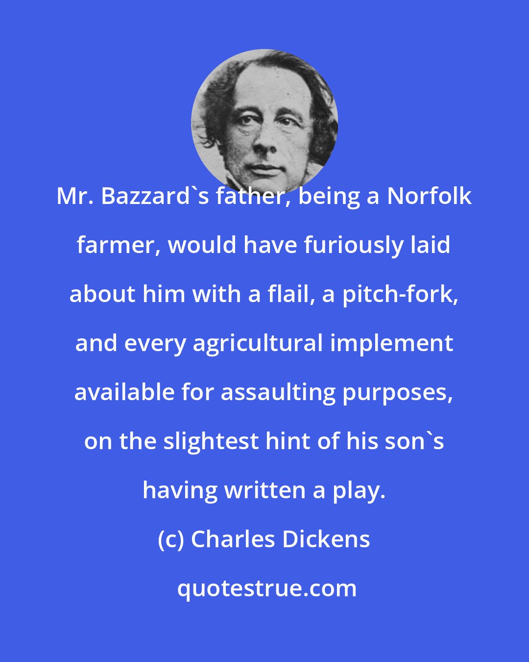 Charles Dickens: Mr. Bazzard's father, being a Norfolk farmer, would have furiously laid about him with a flail, a pitch-fork, and every agricultural implement available for assaulting purposes, on the slightest hint of his son's having written a play.