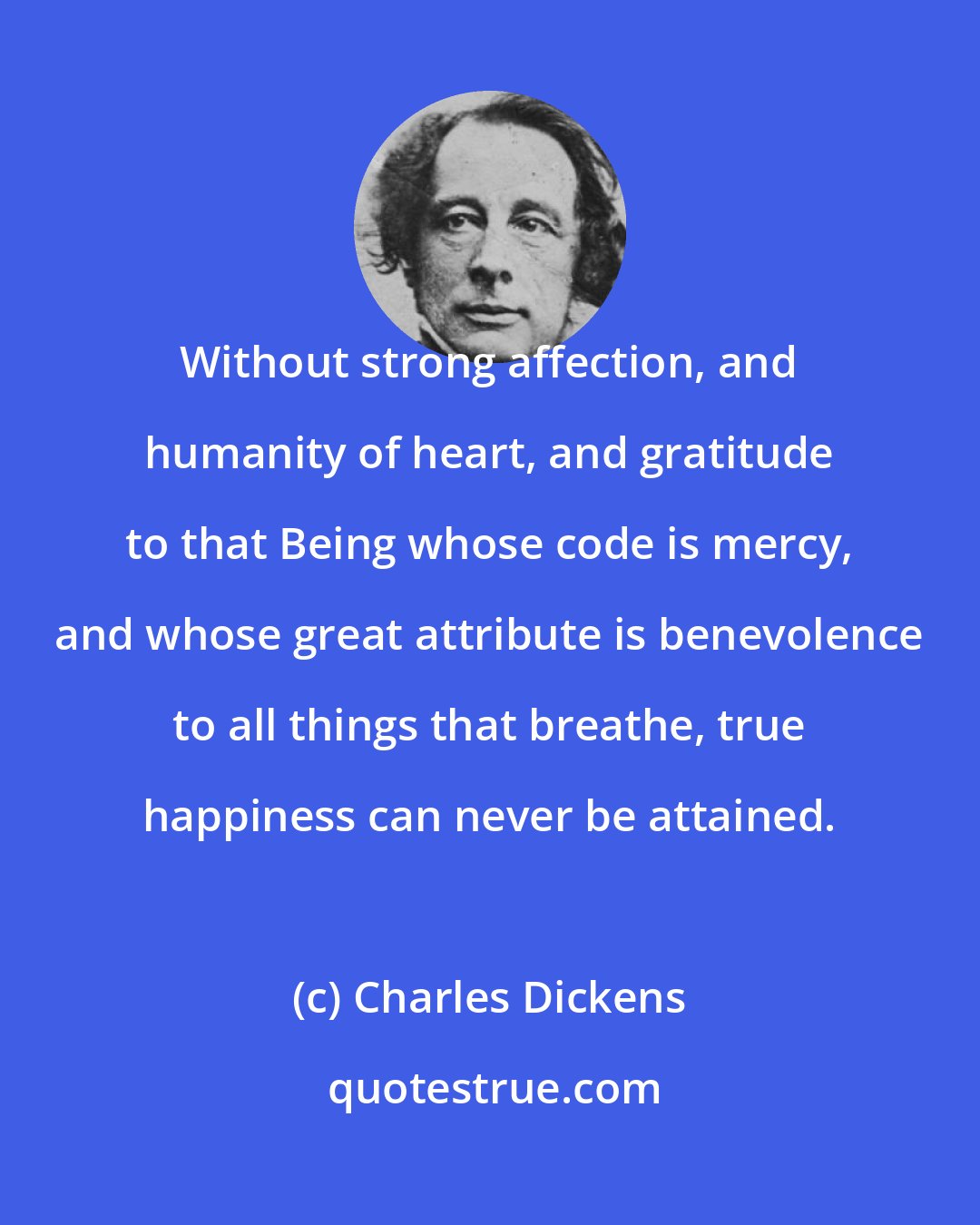 Charles Dickens: Without strong affection, and humanity of heart, and gratitude to that Being whose code is mercy, and whose great attribute is benevolence to all things that breathe, true happiness can never be attained.