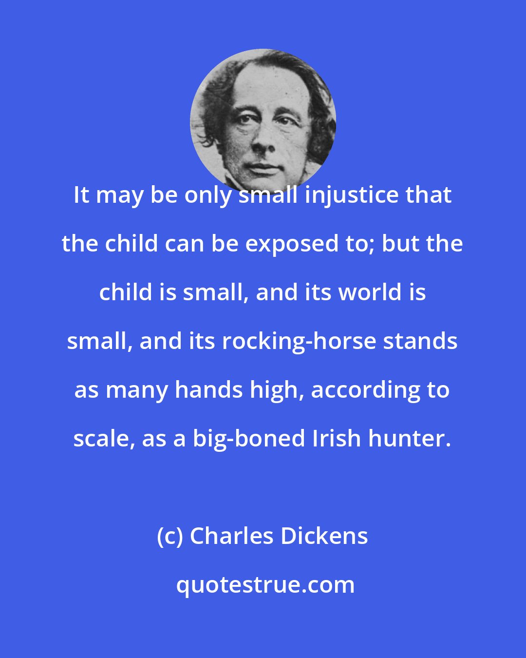 Charles Dickens: It may be only small injustice that the child can be exposed to; but the child is small, and its world is small, and its rocking-horse stands as many hands high, according to scale, as a big-boned Irish hunter.