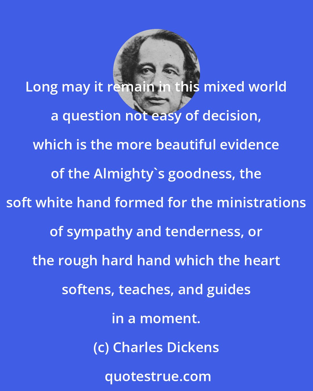 Charles Dickens: Long may it remain in this mixed world a question not easy of decision, which is the more beautiful evidence of the Almighty's goodness, the soft white hand formed for the ministrations of sympathy and tenderness, or the rough hard hand which the heart softens, teaches, and guides in a moment.