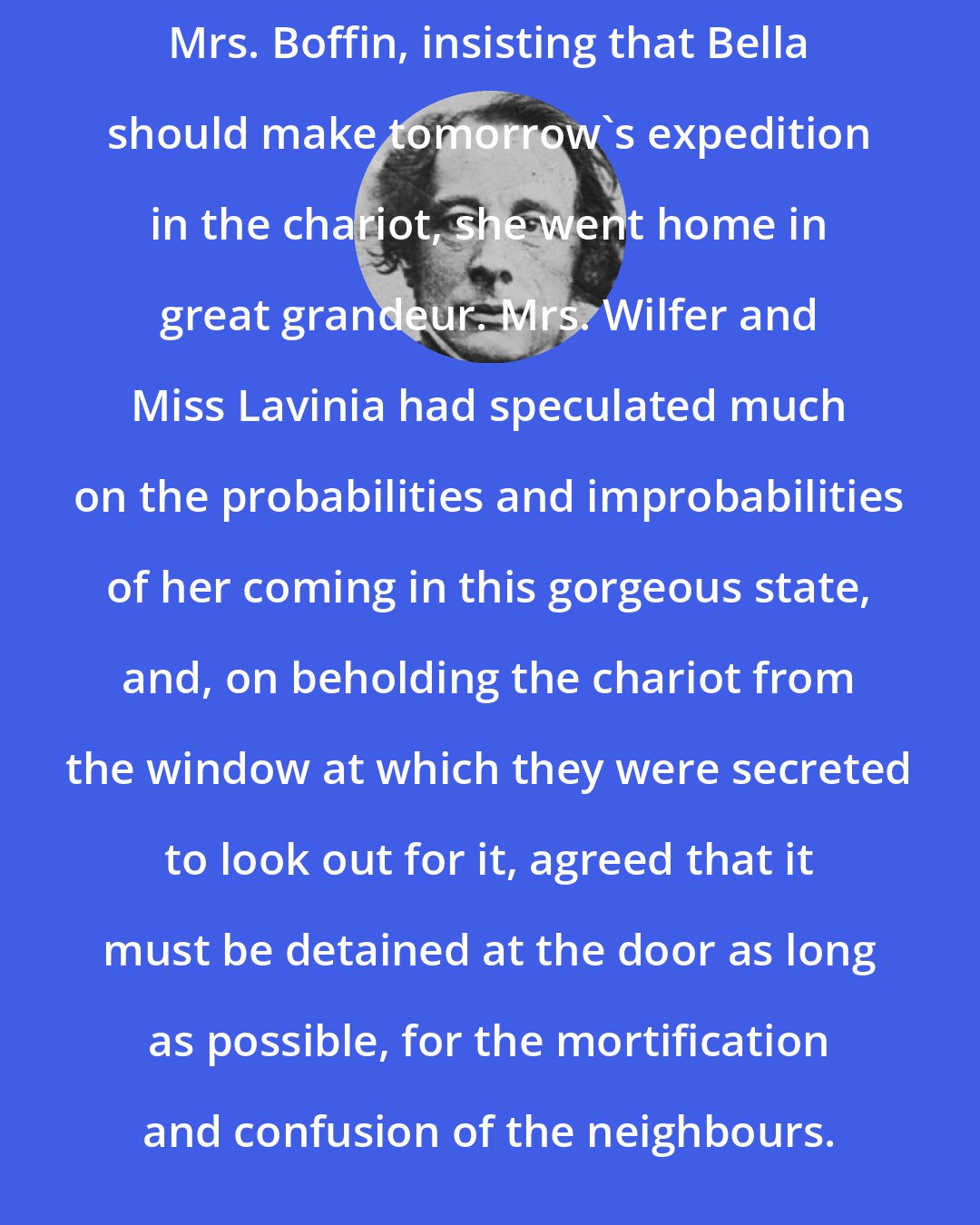 Charles Dickens: Mrs. Boffin, insisting that Bella should make tomorrow's expedition in the chariot, she went home in great grandeur. Mrs. Wilfer and Miss Lavinia had speculated much on the probabilities and improbabilities of her coming in this gorgeous state, and, on beholding the chariot from the window at which they were secreted to look out for it, agreed that it must be detained at the door as long as possible, for the mortification and confusion of the neighbours.