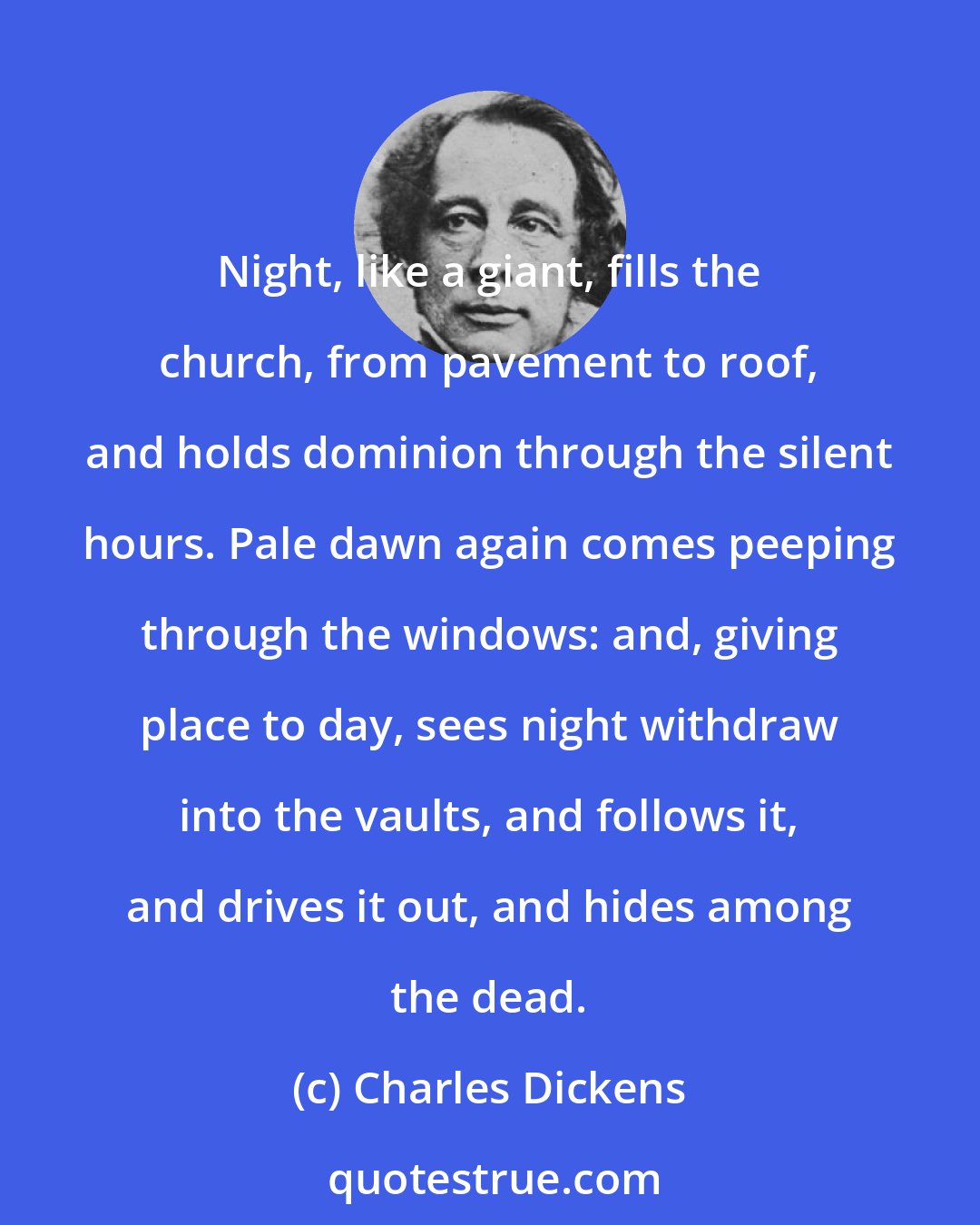 Charles Dickens: Night, like a giant, fills the church, from pavement to roof, and holds dominion through the silent hours. Pale dawn again comes peeping through the windows: and, giving place to day, sees night withdraw into the vaults, and follows it, and drives it out, and hides among the dead.