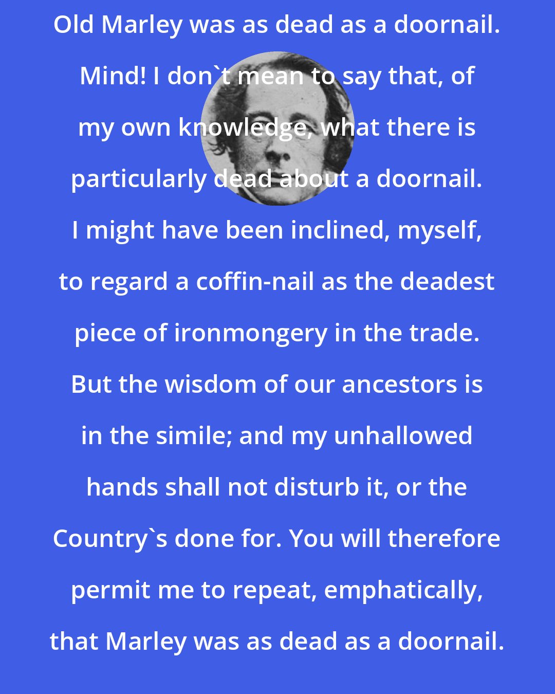 Charles Dickens: Old Marley was as dead as a doornail. Mind! I don't mean to say that, of my own knowledge, what there is particularly dead about a doornail. I might have been inclined, myself, to regard a coffin-nail as the deadest piece of ironmongery in the trade. But the wisdom of our ancestors is in the simile; and my unhallowed hands shall not disturb it, or the Country's done for. You will therefore permit me to repeat, emphatically, that Marley was as dead as a doornail.