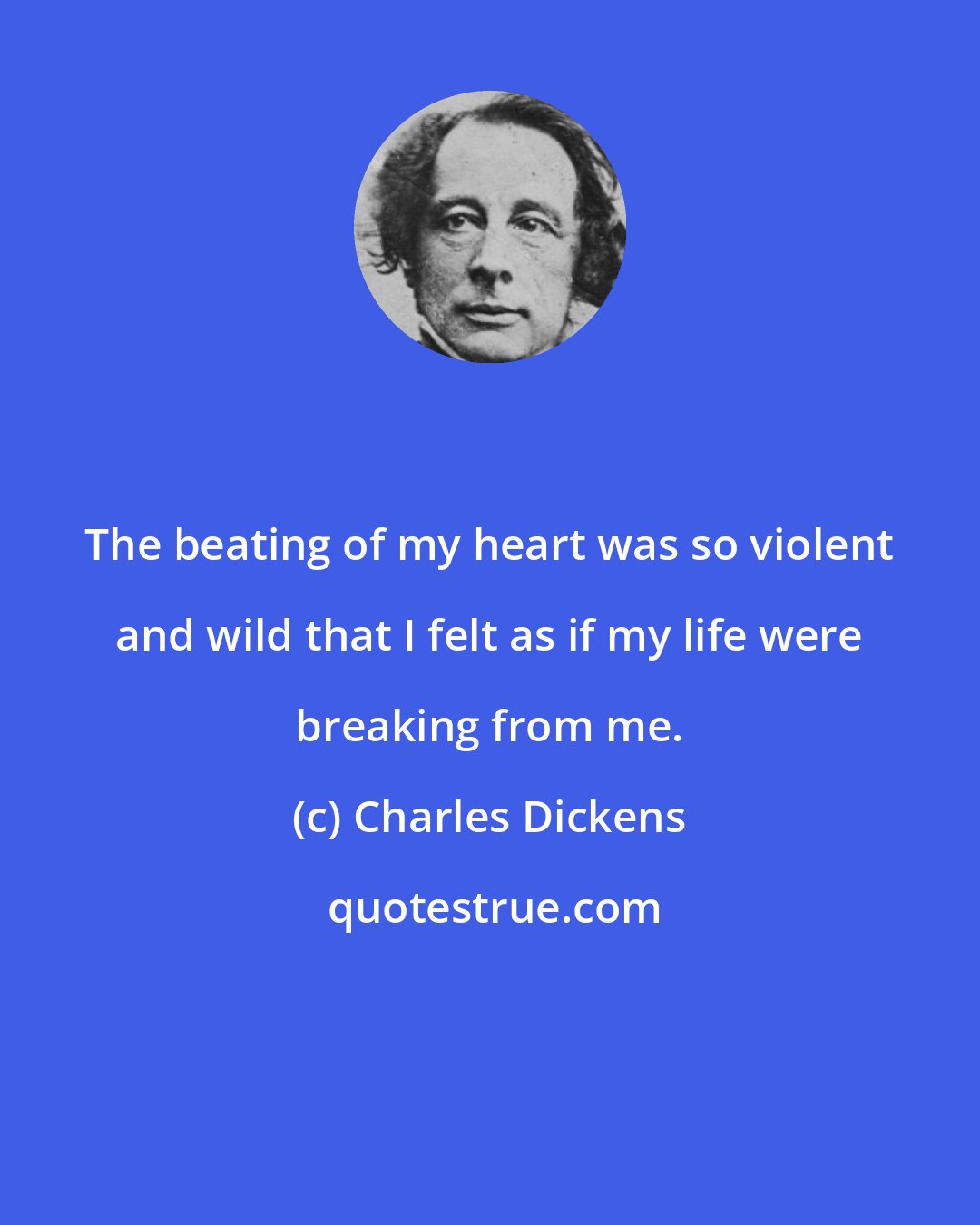 Charles Dickens: The beating of my heart was so violent and wild that I felt as if my life were breaking from me.