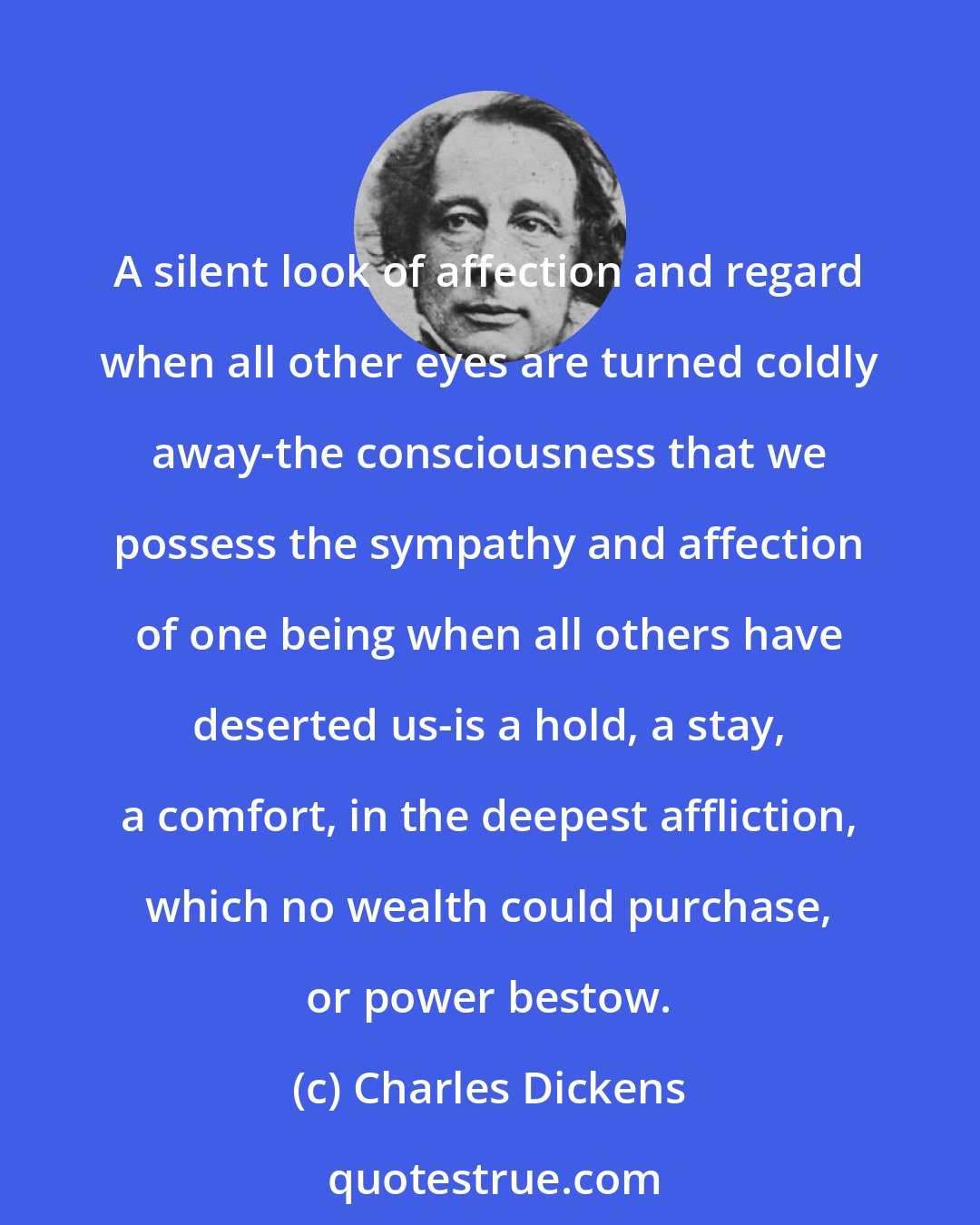 Charles Dickens: A silent look of affection and regard when all other eyes are turned coldly away-the consciousness that we possess the sympathy and affection of one being when all others have deserted us-is a hold, a stay, a comfort, in the deepest affliction, which no wealth could purchase, or power bestow.