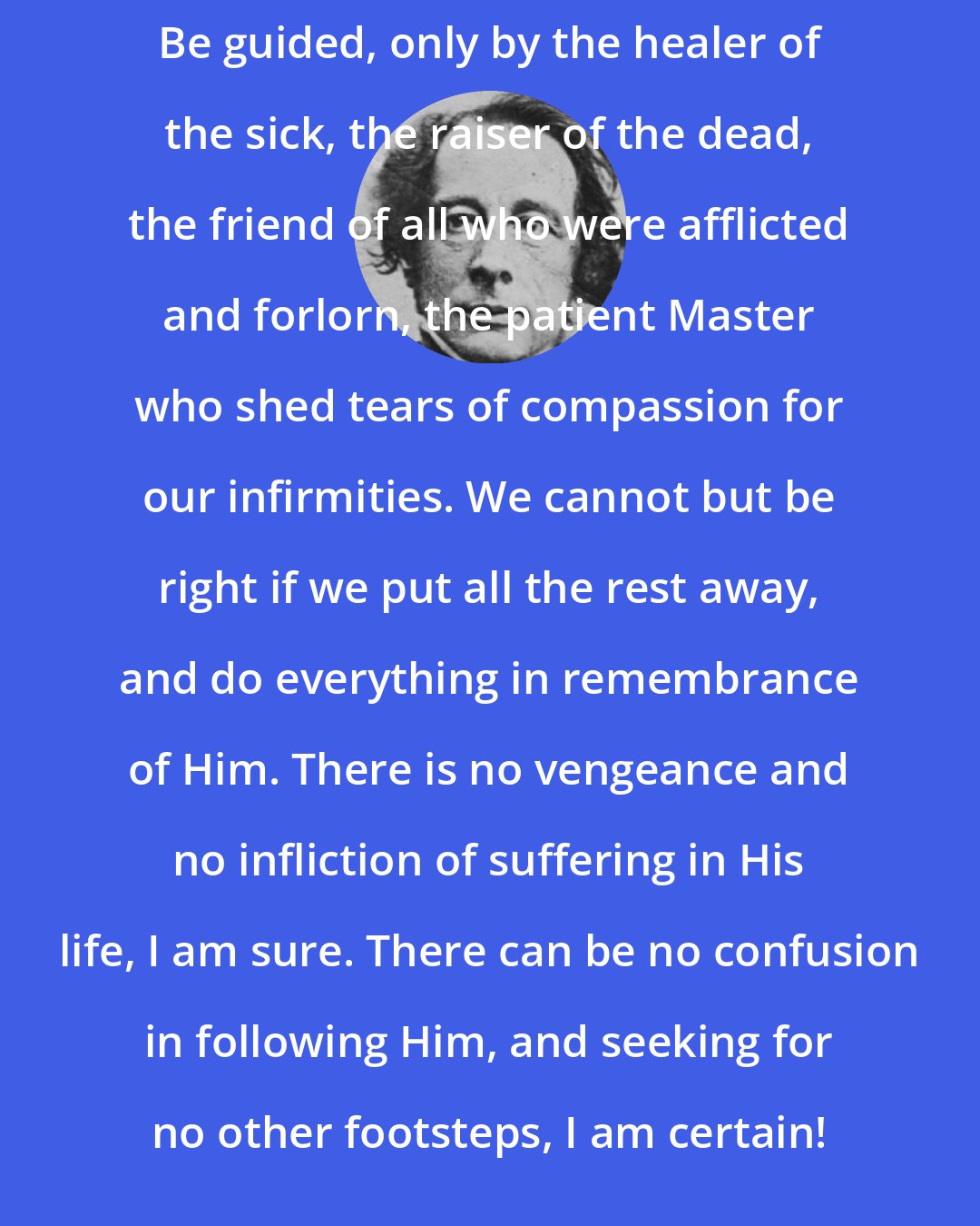 Charles Dickens: Be guided, only by the healer of the sick, the raiser of the dead, the friend of all who were afflicted and forlorn, the patient Master who shed tears of compassion for our infirmities. We cannot but be right if we put all the rest away, and do everything in remembrance of Him. There is no vengeance and no infliction of suffering in His life, I am sure. There can be no confusion in following Him, and seeking for no other footsteps, I am certain!