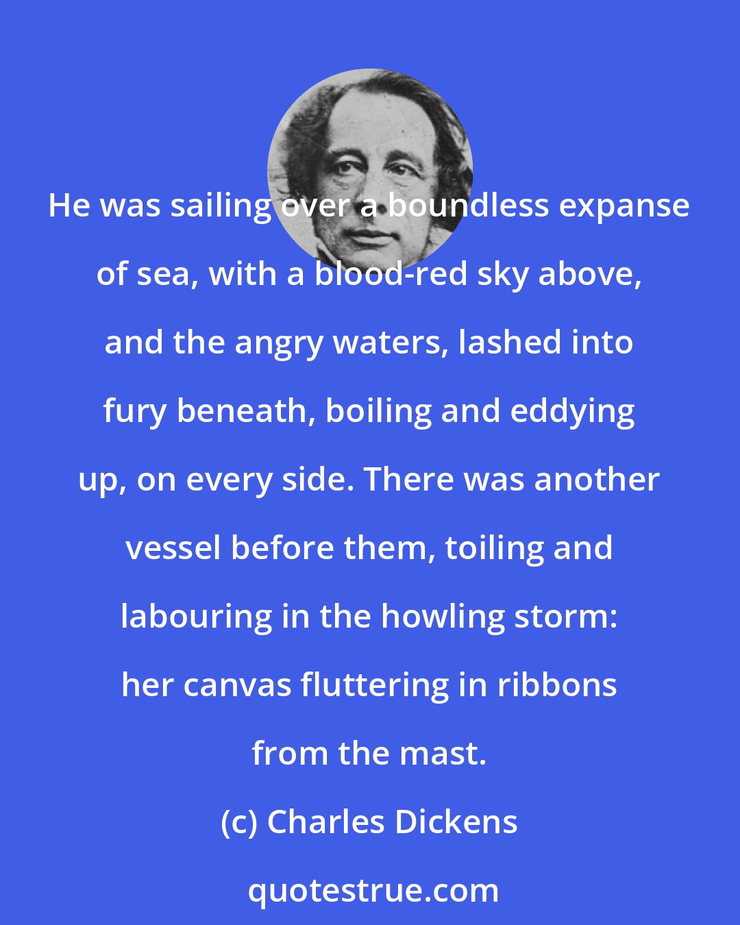Charles Dickens: He was sailing over a boundless expanse of sea, with a blood-red sky above, and the angry waters, lashed into fury beneath, boiling and eddying up, on every side. There was another vessel before them, toiling and labouring in the howling storm: her canvas fluttering in ribbons from the mast.