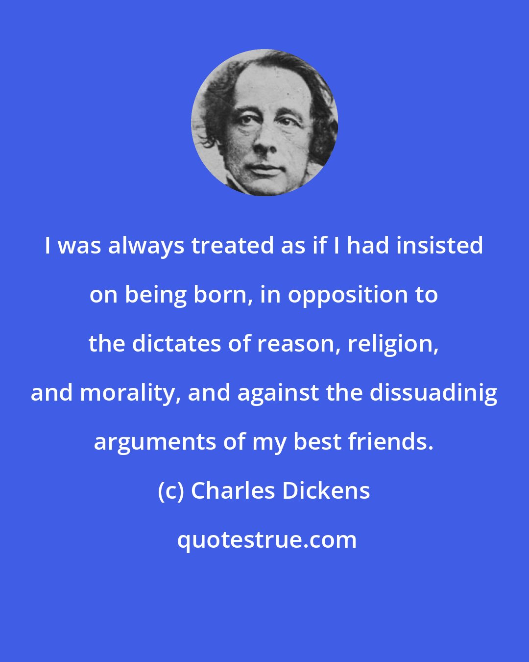 Charles Dickens: I was always treated as if I had insisted on being born, in opposition to the dictates of reason, religion, and morality, and against the dissuadinig arguments of my best friends.