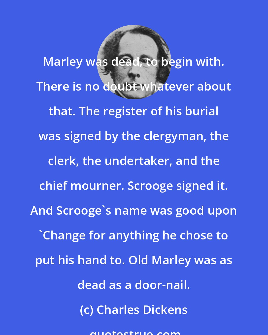 Charles Dickens: Marley was dead, to begin with. There is no doubt whatever about that. The register of his burial was signed by the clergyman, the clerk, the undertaker, and the chief mourner. Scrooge signed it. And Scrooge's name was good upon 'Change for anything he chose to put his hand to. Old Marley was as dead as a door-nail.