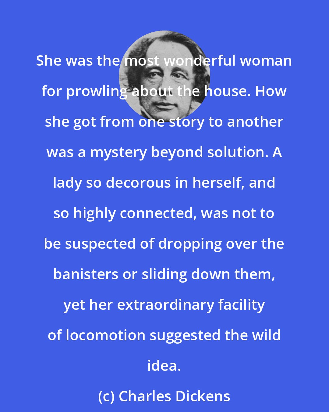 Charles Dickens: She was the most wonderful woman for prowling about the house. How she got from one story to another was a mystery beyond solution. A lady so decorous in herself, and so highly connected, was not to be suspected of dropping over the banisters or sliding down them, yet her extraordinary facility of locomotion suggested the wild idea.