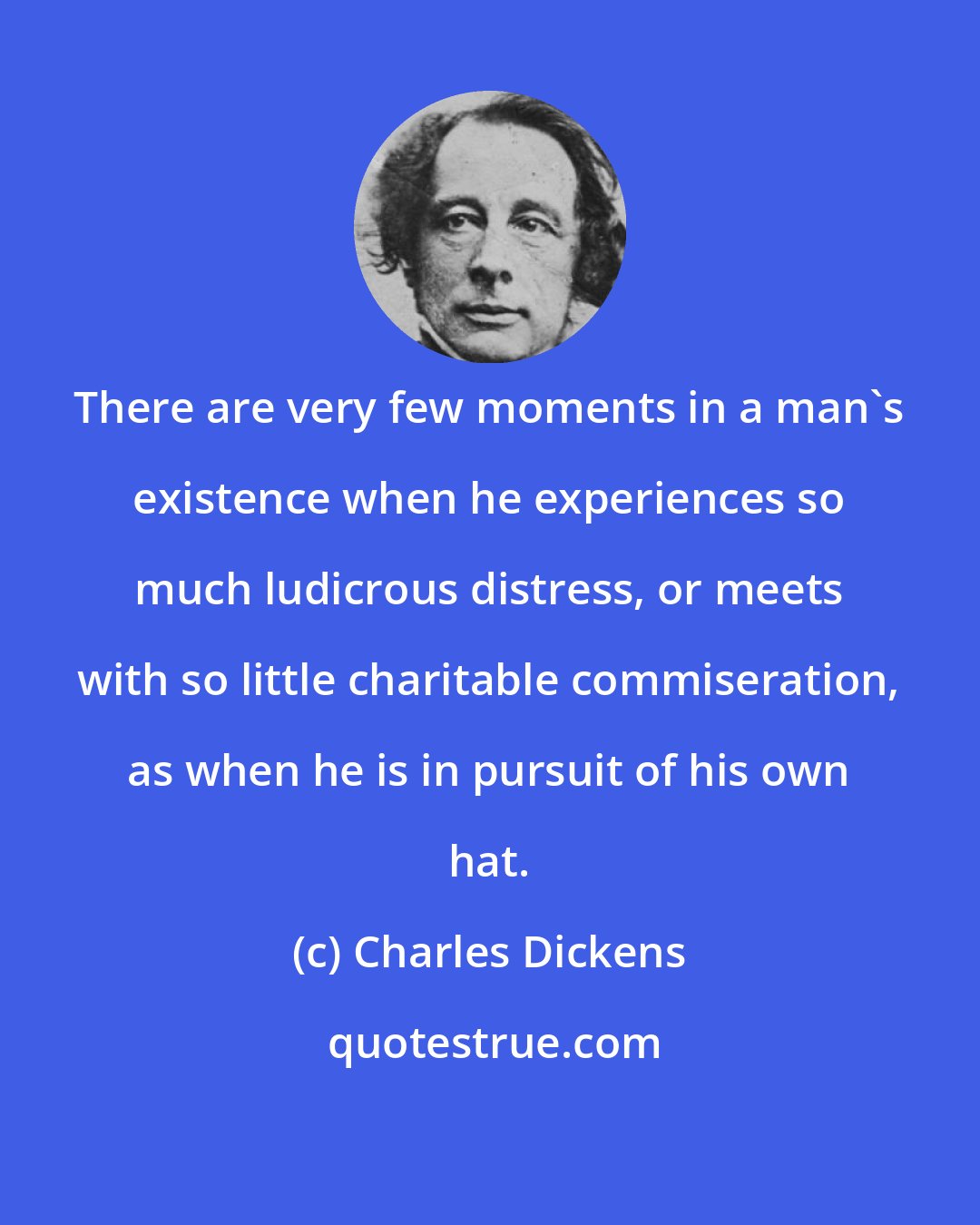 Charles Dickens: There are very few moments in a man's existence when he experiences so much ludicrous distress, or meets with so little charitable commiseration, as when he is in pursuit of his own hat.