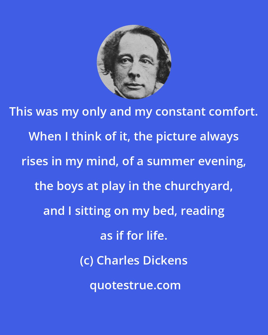 Charles Dickens: This was my only and my constant comfort. When I think of it, the picture always rises in my mind, of a summer evening, the boys at play in the churchyard, and I sitting on my bed, reading as if for life.