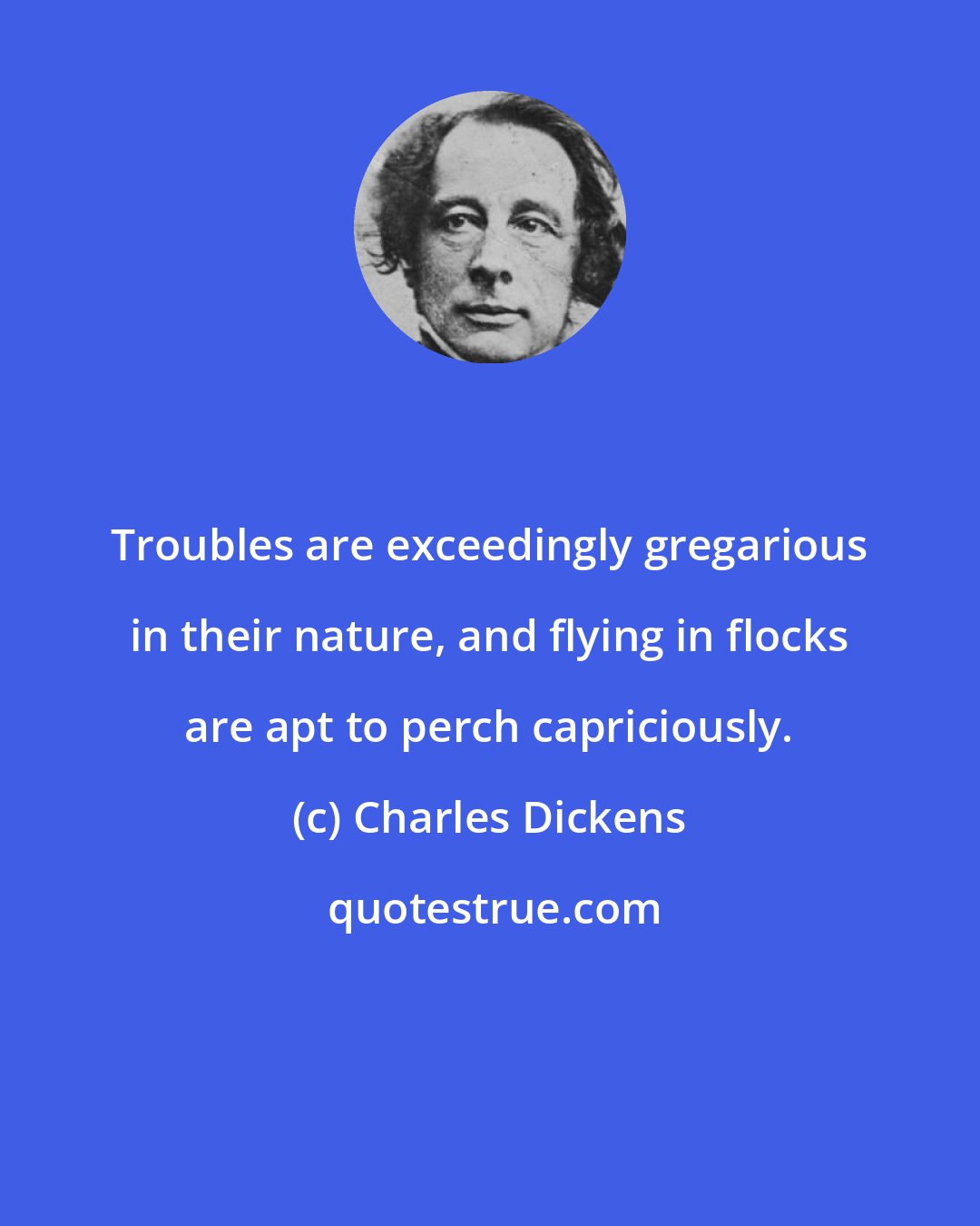 Charles Dickens: Troubles are exceedingly gregarious in their nature, and flying in flocks are apt to perch capriciously.