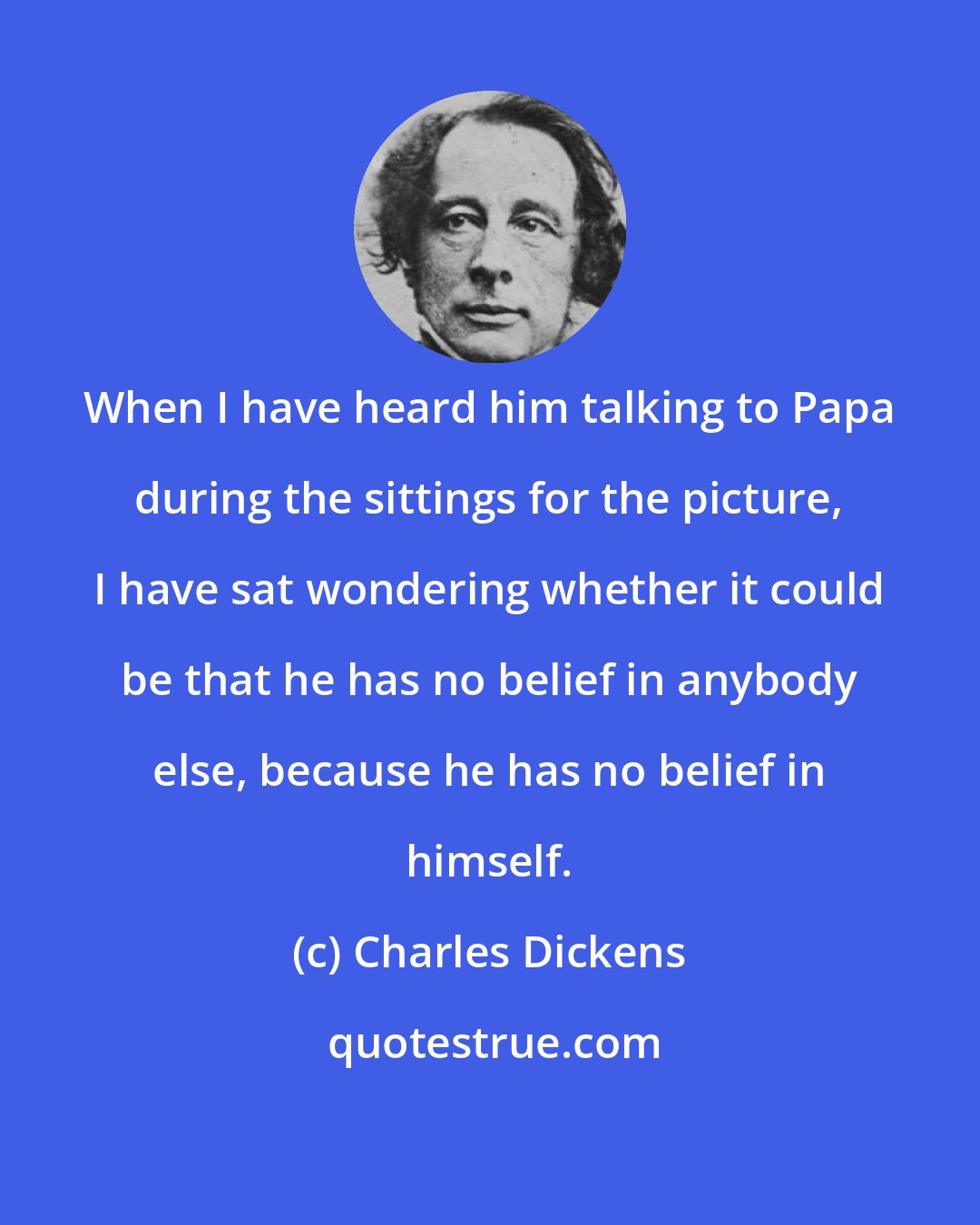 Charles Dickens: When I have heard him talking to Papa during the sittings for the picture, I have sat wondering whether it could be that he has no belief in anybody else, because he has no belief in himself.