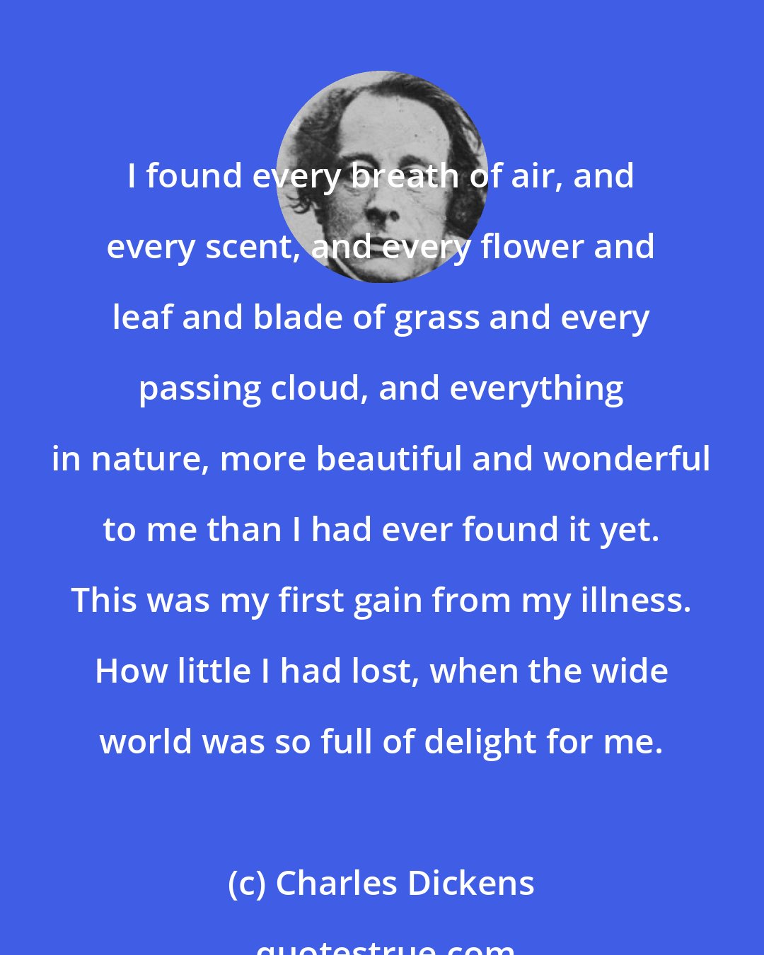 Charles Dickens: I found every breath of air, and every scent, and every flower and leaf and blade of grass and every passing cloud, and everything in nature, more beautiful and wonderful to me than I had ever found it yet. This was my first gain from my illness. How little I had lost, when the wide world was so full of delight for me.