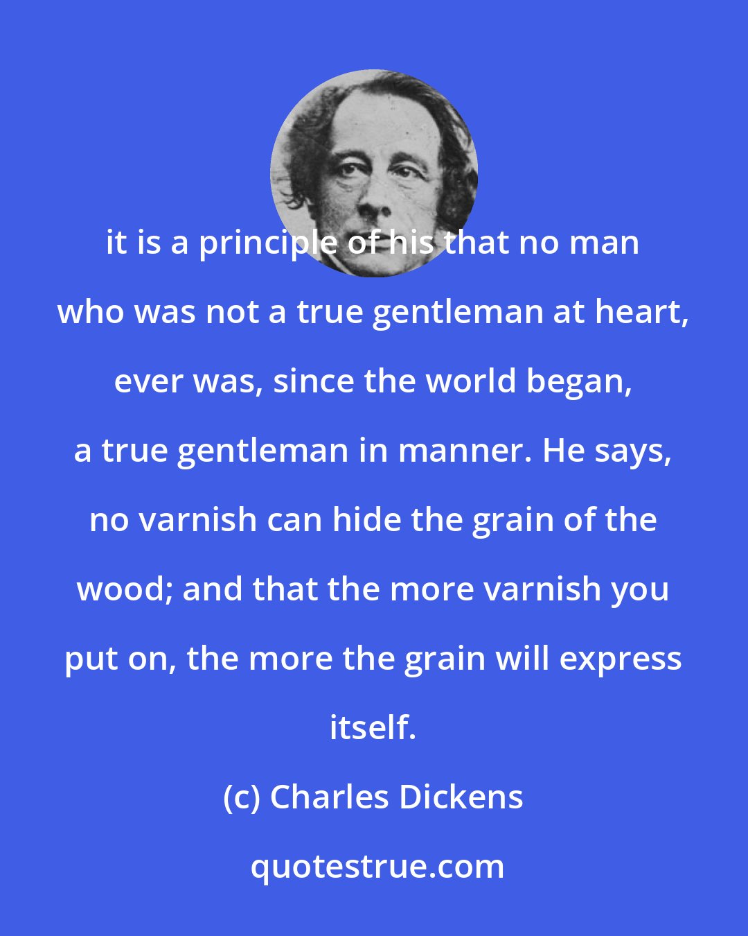 Charles Dickens: it is a principle of his that no man who was not a true gentleman at heart, ever was, since the world began, a true gentleman in manner. He says, no varnish can hide the grain of the wood; and that the more varnish you put on, the more the grain will express itself.