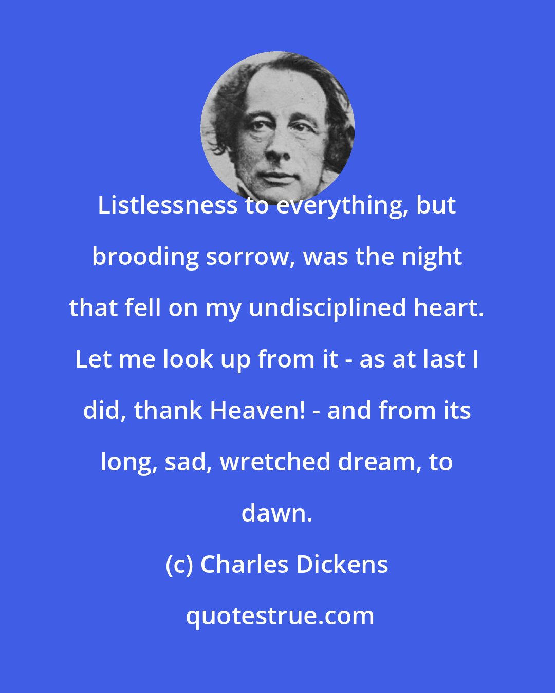 Charles Dickens: Listlessness to everything, but brooding sorrow, was the night that fell on my undisciplined heart. Let me look up from it - as at last I did, thank Heaven! - and from its long, sad, wretched dream, to dawn.