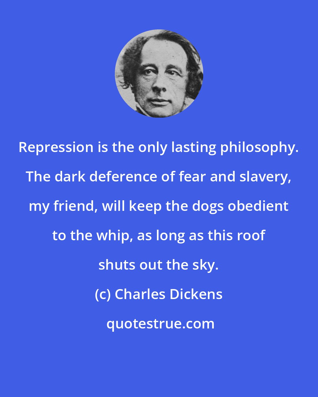 Charles Dickens: Repression is the only lasting philosophy. The dark deference of fear and slavery, my friend, will keep the dogs obedient to the whip, as long as this roof shuts out the sky.