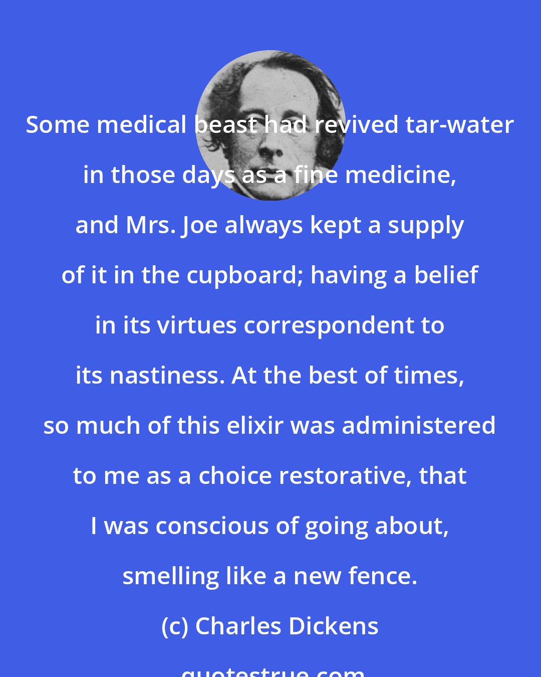 Charles Dickens: Some medical beast had revived tar-water in those days as a fine medicine, and Mrs. Joe always kept a supply of it in the cupboard; having a belief in its virtues correspondent to its nastiness. At the best of times, so much of this elixir was administered to me as a choice restorative, that I was conscious of going about, smelling like a new fence.