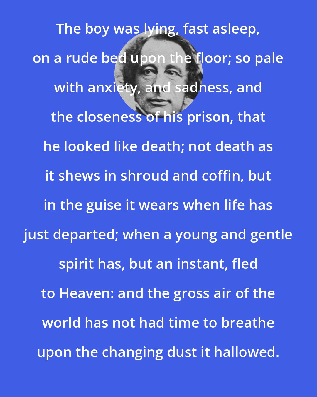 Charles Dickens: The boy was lying, fast asleep, on a rude bed upon the floor; so pale with anxiety, and sadness, and the closeness of his prison, that he looked like death; not death as it shews in shroud and coffin, but in the guise it wears when life has just departed; when a young and gentle spirit has, but an instant, fled to Heaven: and the gross air of the world has not had time to breathe upon the changing dust it hallowed.