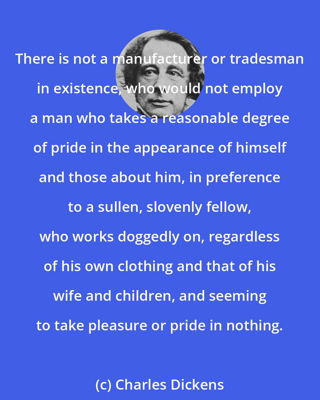 Charles Dickens: There is not a manufacturer or tradesman in existence, who would not employ a man who takes a reasonable degree of pride in the appearance of himself and those about him, in preference to a sullen, slovenly fellow, who works doggedly on, regardless of his own clothing and that of his wife and children, and seeming to take pleasure or pride in nothing.