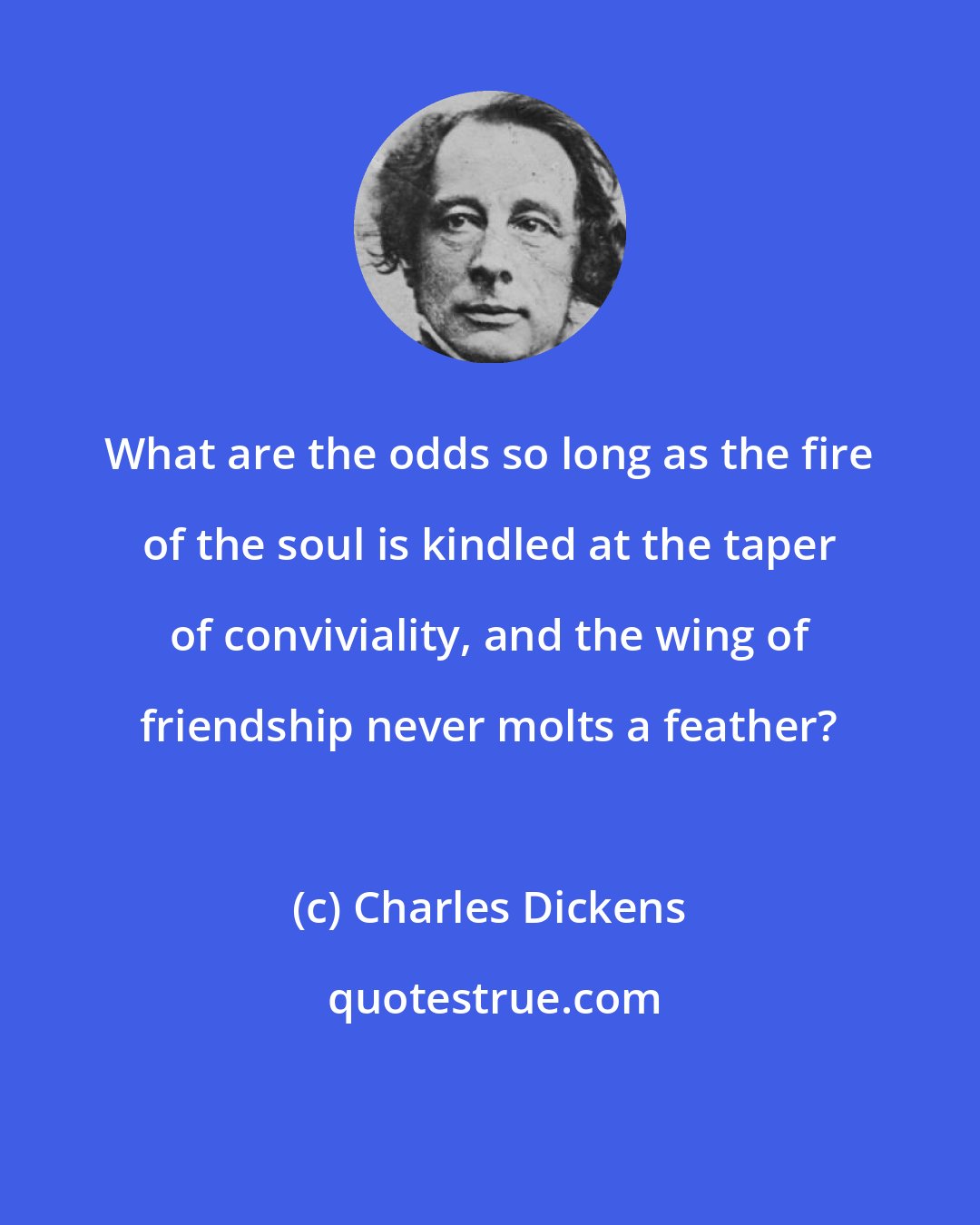 Charles Dickens: What are the odds so long as the fire of the soul is kindled at the taper of conviviality, and the wing of friendship never molts a feather?