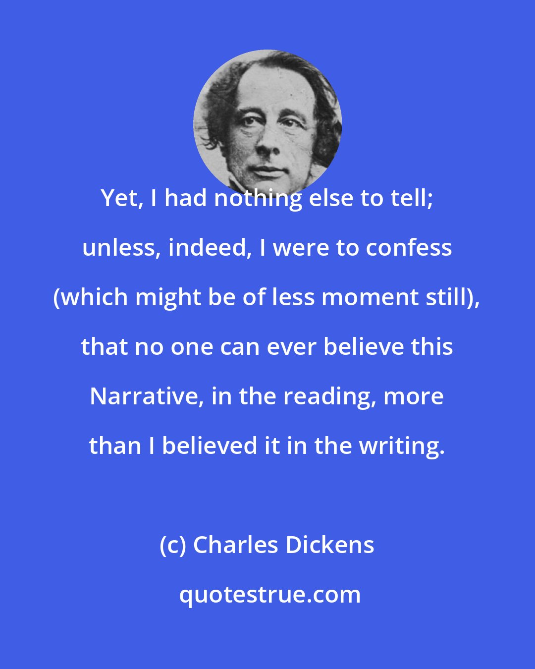 Charles Dickens: Yet, I had nothing else to tell; unless, indeed, I were to confess (which might be of less moment still), that no one can ever believe this Narrative, in the reading, more than I believed it in the writing.